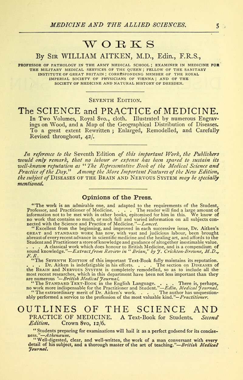 W O E K S By Sir WILLIAM AITKEN, M.D., Edin., F.R.S., PROFESSOR OF PATHOLOGY IN THE ARMY MEDICAL SCHOOL ; EXAMINER IN MEDICINE F0»' THE MILITARY MEDICAL SERVICES OF THE QUEEN ; FELLOW OF THE SANITARY INSTITUTE OF GREAT BRITAIN ; CORRfiSPONDING MEMBER OF THE ROYAL IMPERIAL SOCIETY OF PHYSICIANS OF VIENNA ; AND OF THE SOCIETY OF MEDICINE AND NATURAL HISTORY OF DRESDEN, Seventh Edition. The SCIENCE and PRACTICE of MEDICINE. In Two Volumes, Royal 8vo., cloth. Illustrated by numerous Engrav- ings on Wood, and a Map of the Geographical Distribution of Diseases. To a great extent Rewritten ; Enlarged, Remodelled, and Carefully Revised throughout, 42/. In reference to the Seventh Edition of this i7nportant Work, the Publishers would only remark, that no labour or expense has been spared to sustain its •well-known reputation as  The Representative Book of the Medical Science and Practice of the Day. Among the More Important Features of the New Edition^ the subject t?/DiSEASES OF the Brain and Nervous System may be specially mentioned. Opinions of the Press. The work is an admirable one, and adapted to the requirements of the Student, Professor, and Practitioner of Medicine. . . . The reader will find a large amount of information not to be met with in other books, epitomised for him in this. We know of no work that contains so much, or such full and varied information on all subjects con- nected with the Science and Practice of Medicine.—Z^wc^A  Excellent from the beginning, and improved in each successive issue, Dr. Aitken's GREAT and STANDARD WORK has now, with vast and judicious labour, been brought abreast of every recent advance in scientific medicine and the healing art, and affords to the Student and Practitioner a store of knowledge and guidance of altogether inestimable value. . . . A classical work which does honour to British Medicine, and is a compendium, of sound knowledge.—Extract from Ret'iev) in Brian, by J. Crichton-Browne, M.D.y F.R. The Seventh Edition of this important Text-Book fully maintains its reputation. . . . Dr. Aitken is indefatigable in his efforts. . . . The section on Diseases of the Brain and Nervous System is completely remodelled, .so as to include all the most recent researches, which in this department have been not less important than they are numerous '—British Medical Journal.  The Standard Text-Book in the English Language. . . . There is, perhaps,, no work more indispensable for the Practitioner and Student.—Edin. Medical Jo^irjial..  The extraordinary merit of Dr. Aitken's work. . . . The author has unquestion- ably performed a service to the profession of the most valuable kind.— Practitioner. OUTLINES OF THE SCIENCE AND PRACTICE OF MEDICINE. A Text-Book for Students. Second' Edition. Crown 8vo, 12/6.  Students preparing for examinations will hail it as a perfect godsend for its concise- ness.—A thenceum. Well-digested, clear, and well-written, the work of a man conversant with every detail of his subject, and a thorough master of the art of teaching.—British Medical Journal.