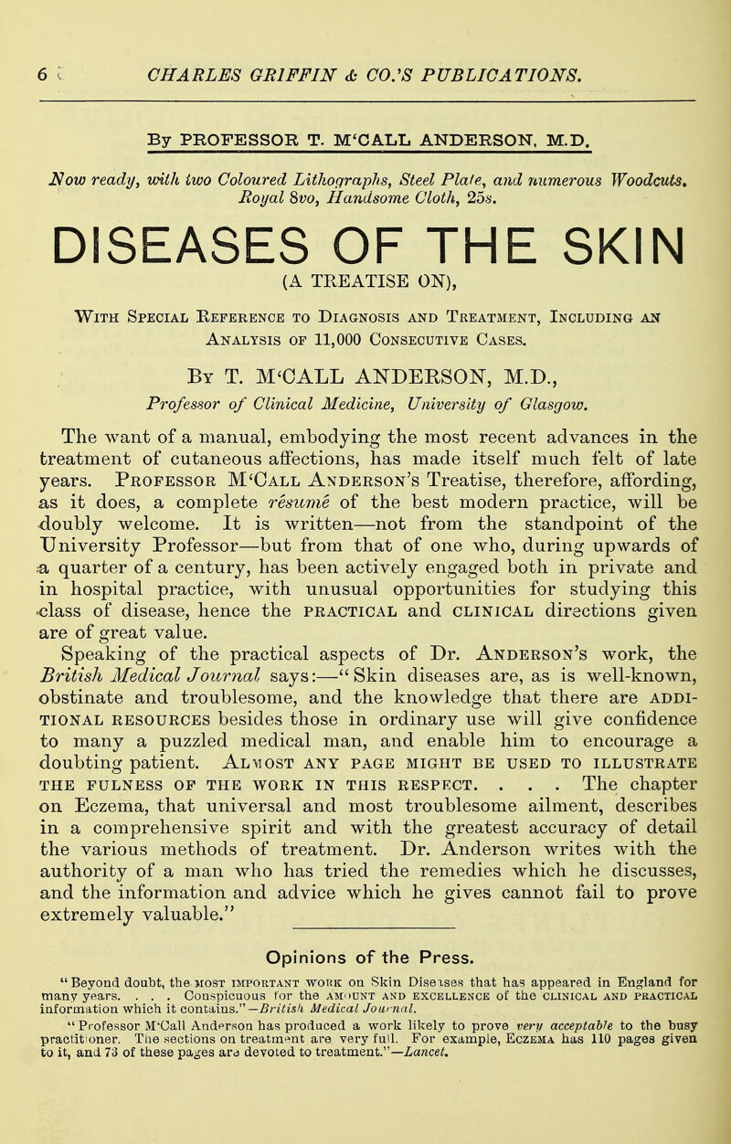 By PROFESSOR T. M'CALL ANDERSOlSr, M.D. Now ready, wiih iwo Coloured Lithographs, Steel Plaie, and numerous Woodcuts, Royal 8vo, Handsome Cloth, 2bs. DISEASES OF THE SKIN TREATISE ON), With Special Eeference to Diagnosis and Treatment, Including an Analysis of 11,000 Consecutive Cases. By T. M'OALL ANDERSON, M.D., Professor of Clinical Medicine, University of Glasgow. The want of a manual, embodying the most recent advances in the treatment of cutaneous affections, has made itself much felt of late years. Professor M'Oall Anderson's Treatise, therefore, affording, as it does, a complete resume of the best modern practice, will be ■doubly welcome. It is written—not from the standpoint of the University Professor—but from that of one who, during upwards of ;a quarter of a century, has been actively engaged both in private and in hospital practice, with unusual opportunities for studying this class of disease, hence the practical and clinical directions given are of great value. Speaking of the practical aspects of Dr. Anderson's work, the British Medical Journal says:—Skin diseases are, as is well-known, obstinate and troublesome, and the knowledge that there are addi- tional RESOURCES besides those in ordinary use will give confidence to many a puzzled medical man, and enable him to encourage a doubting patient. Almost any page might be used to illustrate THE fulness of THE WORK IN THIS RESPECT. . . . The chapter on Eczema, that universal and most troublesome ailment, describes in a comprehensive spirit and with the greatest accuracy of detail the various methods of treatment. Dr. Anderson writes with the authority of a man who has tried the remedies which he discusses, and the information and advice which he gives cannot fail to prove extremely valuable. Opinions of the Press. Beyond doubt, the most important work on Skin Diseases that has appeared in England for many years. . . . Conspicuous for the amount and excellence of the clinical and practical information which it contains.—^r/^is/t Medical Journal. Professor M'Call Andfrson has produced a work likely to prove very acceptable to the busy practitioner. The sections on treatrn'^nt are very full. For example, Eczema has 110 pages given to it, and 73 of these pages are devoted to treatment.—Zarece^.