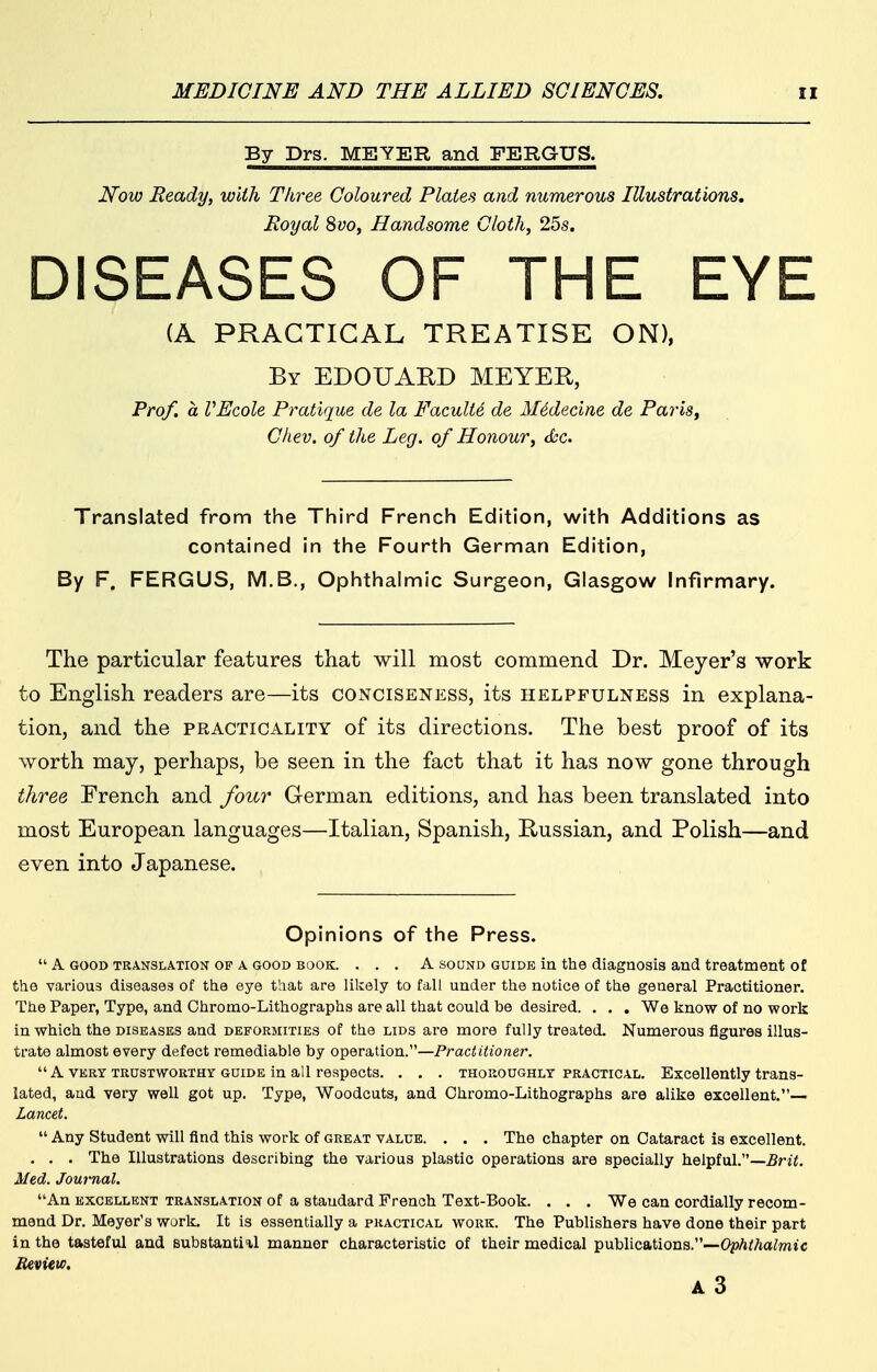 By Drs. MEYER and FERGUS. Now Ready, with Three Coloured Plates and numerous Illustrations, Royal 8vo, Handsome Cloth, 25s. DISEASES OF THE EYE (A PRACTICAL TREATISE ON), By EDOUARD MEYER, Prof, a VEcole Pratique de la Faculty de M6decine de Paris, Cliev. of the Leg. of Honour, (kc. Translated from the Third French Edition, with Additions as contained in the Fourth German Edition, By F. FERGUS, M.B., Ophthalmic Surgeon, Glasgow Infirmary. The particular features that will most commend Dr. Meyer's work to English readers are—its conciseness, its helpfulness in explana- tion, and the practicality of its directions. The best proof of its worth may, perhaps, be seen in the fact that it has now gone through three French and four German editions, and has been translated into most European languages—Italian, Spanish, Russian, and Polish—and even into Japanese. Opinions of the Press.  A GOOD TRANSLATION OF A GOOD BOOK. ... A SOUND GUIDE in the diagQosis and treatment of the various diseases of the eye that are likely to fall under the notice of the general Practitioner. The Paper, Type, and Chromo-Lithographs are all that could be desired. . . . We know of no work in which the DISEASES and deformities of the lids are more fully treated. Numerous figures illus- trate almost every defect remediable by operation.—Practitioner. A VERY TRUSTWORTHY GUIDE in all respects. . . . THOROUGHLY practical. Excellently trans- lated, and very well got up. Type, Woodcuts, and Ohromo-Lithographs are alike excellent.— Lancet.  Any Student will find this work of great value. . . . The chapter on Cataract is excellent. . . . The Illustrations describing the various plastic operations are specially helpful.—Brit. Med. Journal. An EXCELLENT translation of a standard French Text-Book. . . . We can cordially recom- mend Dr. Meyer's work. It is essentially a practical work. The Publishers have done their part in the tasteful and substantiil manner characteristic of their medical publications.—OpA^/'ja/mtc A3