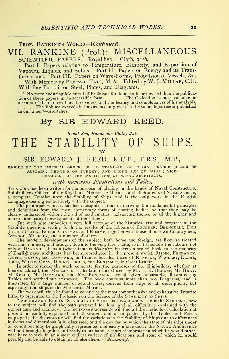 Prof. Rankine's Works—{Confmued). VII. RANKINE (Prof.): MISCELLANEOUS SCIENTIFIC PAPERS. Royal 8vo. Cloth, 31/6. Part I. Papers relating to Temperature, Elasticity, and Expansion of Vapours, Liquids, and Solids. Part II. Papers on Energy and its Trans- formations. Part III. Papers on Wave-Forms, Propulsion of Vessels, &c. With Memoir by Professor Tait, M. A. Edited by W. J. Millar, C.E. With fine Portrait on Steel, Plates, and Diagrams.  No more enduring Memorial of Professor Rankine could be devised than the publica- tion of these papers in an accessible form. . . . The Collection is most valuable on account of the nature of his discoveries, and the beauty and completeness of his analysis. . . . The Volume exceeds in importance any work in the same department published in our time.—Architect. By SIR EDWARD REED. Royal 8uo, Handsome Cloth, 25s. THE STABILITY OF SHIPS. BY SIR EDWARD J. REED, K.C.B., F.R.S., M.P., KNIGHT OF THE IMPERIAL ORDERS OF ST. STANILAUS OF RUSSIA; FRANCIS JOSEPH OF AUSTRIA; MEDJIDIK OF TURKEY; AND RISING SUN OF JAPAN; VICE- PRESIDENT OF THE INSTITUTION OF NAVAL ARCHITECTS. IVi^A numerous Illustrations and Tables. This work has been written for the purpose of placing in the hands of Naval Constructors, Shipbuilders, Officers of the Royal and Mercantile Marines, and all Students of Naval Science, a complete Treatise upon the Stability of Ships, and is the only work in the English Language dealing exhaustively with the subject. The plan upon which it has been designed is that of deriving the fundamental principles and definitions from the most elementary forms of floating bodies, so that they may be clearly understood without the aid of mathematics; advancing thence to all the higher and more mathematical developments of the subject. The work also embodies a very full account of the historical rise and progress of the Stability question, setting forth the results of the labours of Bouguer, Bernoulli, Don JuAN d'Ulloa, Euler, Chapman, and Romme, together with those of our own Countrymen, Atwood, Moseley, and a number of others. The modern developments of the subject, both home and foreign, are likewise treated with much fulness, and brought down to the very latest date, so as to include the labours not only of Dargnies, Reech (whose famous Meinoire, hitherto a sealed book to the majority of English naval architects, has been reproduced in the present work), Risbec, Ferranty, DwpiN, GuYOU, and Daymard, in France, but also those of Rankine, Woolley, Elgar, John, White, Gray, Denny, Inglis, .nnd Benjamin, in Great Britain. In order to render the work complete for the purposes of the Shipbuilder, whether at home or abroad, the Methods of Calculation introduced by Mr. F. K. Barnes, Mr. Gray, M. Reech, M. Daymard, and Mr. Benjamin, are all given separately, illustrated by Tables and worked-out examples. The book contains more than 200 Diagrams, and is illustrated by a large number of actual cases, derived from ships of all descriptions, but especially from ships of the Mercantile Marine. The work will thus be found to constitute the most comprehensive and exhaustive Treatise hitherto presented to the Profession on the Science of the Stability of Ships.  Sir Edward Reed's ' Stability of Ships ' is invaluable. In it the Student, new to the subject, will find the path prepared for him, and all difficulties explained with the utmost care and accuracy ; the Ship-draughtsman will find all the methods of calculation at present in use fully explained and illustrated, and accompanied by the Tables and Forms employed ; the Shipowner will find the variations in the Stability of Ships due to differences in forms and dimensions fully discussed, and the devices by which the state of his ships under all conditions may be graphically represented and easily understood ; the Naval Architect will find brought together and ready to his hand, a mass of information which he would other- wise have to seek in an almost endless variety of publications, and some of which he would possibly not be able to obtain at all &\'£.z\i\\^x&.—Steamship.