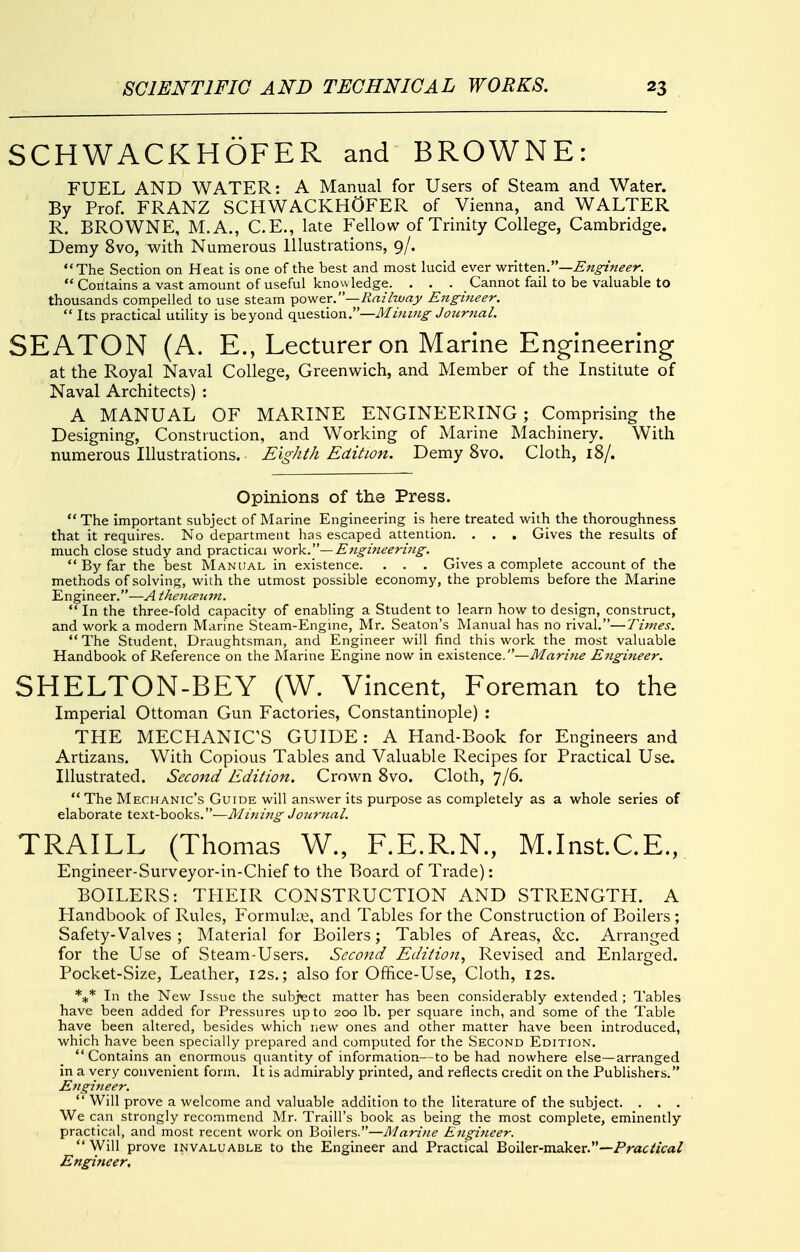 SCHWACKHOFER and BROWNE: FUEL AND WATER: A Manual for Users of Steam and Water. By Prof. FRANZ SCHWACKHOFER of Vienna, and WALTER R, BROWNE, M.A., C.E., late Fellow of Trinity College, Cambridge. Demy 8vo, with Numerous Illustrations, 9/. The Section on Heat is one of the best and most lucid ever written.—  Contains a vast amount of useful knowledge. ... Cannot fail to be valuable to thousands compelled to use steam power.—Rm'huay Engineer.  Its practical utility is beyond o^&i>\:\Q^.—Mi7Uiig Journal. SEATON (A. E., Lecturer on Marine Engineering at the Royal Naval College, Greenwich, and Member of the Institute of Naval Architects) : A MANUAL OF MARINE ENGINEERING ; Comprising the Designing, Construction, and Working of Marine Machineiy. With numerous Illustrations. Eighth Edition. Demy 8vo. Cloth, 18/. Opinions of the Press.  The important subject of Marine Engineering is here treated with the thoroughness that it requires. No department has escaped attention. . . . Gives the results of much close study and practical •woTk.—E}tgineeri7ig.  By far the best Manual in existence. . . . Gives a complete account of the methods of solving, with the utmost possible economy, the problems before the Marine Engineer.—A thenarun. *' In the three-fold capacity of enabling a Student to learn how to design, construct, and work a modern Marine Steam-Engme, Mr. Seaton's Manual has no rival.—Times. The Student, Draughtsman, and Engineer will find this work the most valuable Handbook of Reference on the Marine Engine now in existence.—Mari7ie E7igineer. SHELTON-BEY (W. Vincent, Foreman to the Imperial Ottoman Gun Factories, Constantinople) : THE MECHANIC'S GUIDE: A Hand-Book for Engineers and Artizans. With Copious Tables and Valuable Recipes for Practical Use. Illustrated. Second Edition. Crown 8vo. Cloth, 7/6.  The Mechanic's Guide will answer its purpose as completely as a whole series of elaborate text-books.—Mitnttg Jourtial. TRAILL (Thomas W., F.E.R.N., M.Inst.C.E., Engineer-Surveyor-in-Chief to the Board of Trade): BOILERS: THEIR CONSTRUCTION AND STRENGTH. A Handbook of Rules, Formula;, and Tables for the Construction of Boilers; Safety-Valves ; Material for Boilers; Tables of Areas, &c. Arranged for the Use of Steam-Users. Second Edition, Revised and Enlarged. Pocket-Size, Leather, 12s.; also for Office-Use, Cloth, 12s. *** In the New Issue the subject matter has been considerably extended ; Tables have been added for Pressures up to 200 lb. per square inch, and some of the Table have been altered, besides which new ones and other matter have been introduced, which have been specially prepared and computed for the Second Edition. Contains an_enormous quantity of information—to be had nowhere else—arranged in a very convenient form. It is admirably printed, and reflects credit on the Publishers. £)tgineer.  Will prove a welcome and valuable addition to the literature of the subject. . . . We can strongly recommend Mr. Traill's book as being the most complete, eminently practical, and most recent work on Boilers.—Marijie E7igi7ieer.  Will prove invaluable to the Engineer and Practical Boiler-maker.—Prac/iVa/ Engineer.