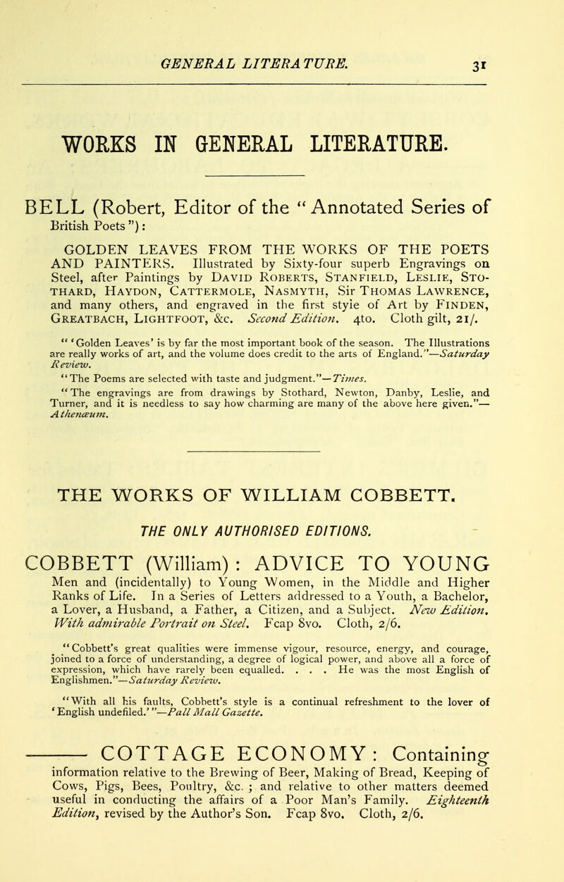 WORKS IN GENERAL LITERATURE. BELL (Robert, Editor of the Annotated Series of British Poets ): GOLDEN LEAVES FROM THE WORKS OF THE POETS AND PAINTERS. Illustrated by Sixty-four superb Engravings on Steel, after Paintings by David Roberts, Stanfield, Leslie, Sto- THARD, Haydon, Cattermole, Nasmyth, Sir Thomas Lawrence, and many others, and engraved in the first style of Art by FiNDEN, Greatbach, LiGHTFOOT, &c. Sccond Edition. 4to. Cloth gilt, 21/.  'Golden Leaves' is by far the most important book of the season. The Illustrations are really works of art, and the volume does credit to the arts of England.—Saturday Review. The Poems are selected with taste and judgment.—Times. The engravings are from drawings by Stothard, Newton, Danby, Leslie, and Turner, and it is needless to say how charming are many of the above here given.— A thejiceuvt. THE WORKS OF WILLIAM COBBETT. THE ONLY AUTHORISED EDITIONS. COBBETT (William) : ADVICE TO YOUNG Men and (incidentally) to Young Women, in the Middle and Higher Ranks of Life. In a Series of Letters addressed to a Youth, a Bachelor, a Lover, a Husband, a Father, a Citizen, and a Subject. New Edition. With admirable Portrait on Steel. Fcap 8vo. Cloth, 2/6.  Cobbett's great qualities were immense vigour, resource, energy, and courage, joined to a force of understanding, a degree of logical power, and above all a force of expression, which have rarely been equalled. . . . He was the most English of Englishmen.—Saturday Review. With all his faults, Cobbett's style is a continual refreshment to the lover of ' English undefiled.' —Palt Matt Gazette. -— COTTAGE ECONOMY: Containing information relative to the Brewing of Beer, Making of Bread, Keeping of Cows, Pigs, Bees, Poultry, «&c, ; and relative to other matters deemed useful in conducting the affairs of a Poor Man's Family. Eighteenth Edition^ revised by the Author's Son. Fcap 8vo. Cloth, 2/6.