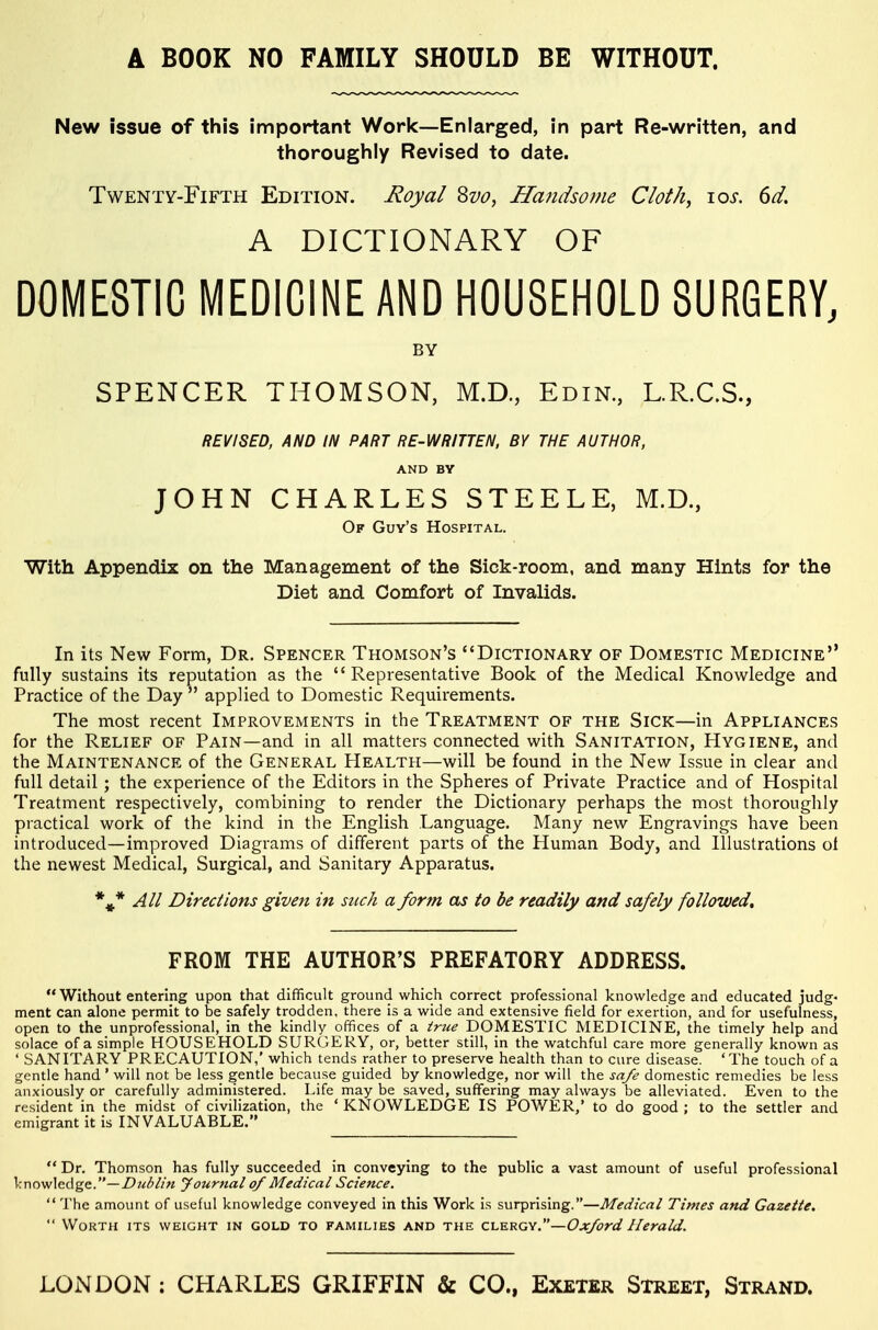A BOOK NO FAMILY SHOULD BE WITHOUT. New issue of this important Work—Enlarged, in part Re-written, and tlioroughiy Revised to date. Twenty-Fifth Edition. Royal Svo, Handsome Cloth, \os. 6d. A DICTIONARY OF DOMESTIC MEDICINE AND HOUSEHOLD SURGERY, BY SPENCER THOMSON, M.D, Edin, L.R.C.S., REVISED, AND IN PART RE-WRITTEN, BY THE AUTHOR, AND BV JOHN CHARLES STEELE, M.D, Of Guy's Hospital. With Appendix on the Management of the Sick-room, and many Hints for the Diet and Comfort of Invalids. In its New Form, Dr. Spencer Thomson's Dictionary of Domestic Medicine fully sustains its reputation as the Representative Book of the Medical Knowledge and Practice of the Day  applied to Domestic Requirements. The most recent Improvements in the Treatment of the Sick—in Appliances for the Relief of Pain—and in all matters connected with Sanitation, Hygiene, and the Maintenance of the General Health—will be found in the New Issue in clear and full detail ; the experience of the Editors in the Spheres of Private Practice and of Hospital Treatment respectively, combining to render the Dictionary perhaps the most thoroughly practical work of the kind in the English Language. Many new Engravings have been introduced—improved Diagrams of different parts of the Human Body, and Illustrations ot the newest Medical, Surgical, and Sanitary Apparatus. All Directions given in such a form as to be readily and safely followed^ FROM THE AUTHOR'S PREFATORY ADDRESS. Without entering upon that difficult ground which correct professional knowledge and educated judg- ment can alone permit to be safely trodden, there is a wide and extensive field for exertion, and for usefulness, open to the unprofessional, in the kindly offices of a true DOMESTIC MEDICINE, the timely help and solace of a simple HOUSEHOLD SURGERY, or, better still, in the watchful care more generally known as ' SANITARY PRECAUTION,' which tends rather to preserve health than to cure disease. 'The touch of a gentle hand ' will not be less gentle because guided by knowledge, nor will the safe domestic remedies be less anxiously or carefully administered. Life may be saved, suffering may always be alleviated. Even to the resident in the midst of civilization, the * KNOWLEDGE IS POWER/ to do good ; to the settler and emigrant it is INVALUABLE.  Dr. Thomson has fully succeeded in conveying to the public a vast amount of useful professional Irnowledge.—Z>?<<^//« Jourtial of Medical Science.  The amount of useful knowledge conveyed in this Work is surprising.—Medical Times and Gazette.  Worth its weight in gold to families and the CLKRGY.—Ox/ord Herald. LONDON : CHARLES GRIFFIN & CO., Exeter Street, Strand.