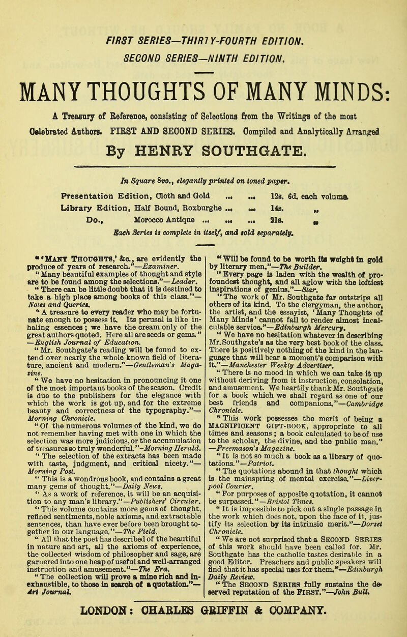 FIRST SERIES—THIRTY-FOURTH EDITION. SECOND SERIES-NINTH EDITION. MANY THOUGHTS OF MANY MINDS: A Treasnry of Beferenoe, oonsisting of Selections from the Writings of the most Celebrated Authors. FIRST AND SECOND SERIES. CompUed and Analytically Arranpred By HENRY SOUTHGATE. In Sqtutre 8«o., elegantly printed on toned paper. Presentation Edition, Cloth and Gold ,., ... 12s. 6d. each volaioft Library Edition, Half Bound, Koxburghe .m m* 14s. „ Do., Morocco Antique ... .*« ... 218. ^ Each Series is complete in itself, and sold separately. ■'Maitt Thouohts,'&0,, are evidently the produce of years of research.—£xammcr.  Many beautiful examples of thought and style are to be found among the selections.—i«ad«r.  There can be little doubt that it is destined to take a high place among books of this class.— Notes and Queries.  A treasure to every reader irho may be fortu- nate enough to possess It. Its perusal is like in- haling essences ; we have the cream only of the great authors quoted. Here all are seeds or gems. —English Journal of Education.  Mr. Southgate's reading will bo found to ex- tend over nearly the whole known field of litera- ture, ancient and modem.—Oentleman's Maga- zine. We have no hesitation in pronouncing it one of the most important books of the season. Credit is due to the publishers for the elegance with which the work is got up, and for the extreme beauty and correctness of the typography.— Morning Chronicle.  Of the numerous volumes of the kind, we do not remember having met with one in which the selection was more judicious, or the accumulation of treasures so truly wonderful. -i/omt«^ Herald.  The selection of the extracts has been made with taste, judgment, and critical nicety.— Morning Post.  This is a wondrous book, and contains a great many gems of thought.—Z)ai/y News. *' As a work of reference, it will be an acquisi- tion to any man's library.—Publishers^ Circular.  This volume contains more gems of thought, refined sentiments, noble axioms, and extractable sentences, than have ever before been brought to- gether in our language.—?7ie Field.  All that the poet has described of the beautiful in nature and art, all the axioms of experience, the collected wisdom of philosopher and sage, are garnered into one heap of useful and well-arranged instruction and amusement.—The Era.  The collection will prove a mine rich and in- exhaustible, to those in search of a quotation.— dri Journal. '* Will be found to be worth Its weight in gold by literary men.—Builder.  Every page is laden with the wealth of pro- foundest thought, and all aglow with the loftiest inspirations of genius.—Star. The work of Mr. Southgate far outstrips all others of its kind. To the clergyman, the author, the artist, and the essayist, ' Many Thoughts of Many Minda * cannot fail to render almost incal- culable servioe.—Edinburgh Mercury. We have no hesitation whatever in describing Mr. Southgate's as the very best book of the class. There is positively nothing of the kind in the lan- guage that wUl bear a moment's comparison with it,—Manchester Weekly Advertiser.  There is no mood in which we can take it up without deriving from it instruction, consolation, and amusement. We heartily thank Mr. Southgate for a book which we shall regard as one of our best friends and companioaa.—Cambridge Chronicle. This work possesses the merit of being a MAGNIFICENT GIFT-BOOK, appropriate to all times and seasons ; a book calculated to be of use to the scholar, the divine, and the public man. —Freemason's Magazine.  It is not so much a book as a library of quo- tations. —Pa<no<.  The quotations abound in that thought which is the mainspring of mental exercise.—Liver- pool Courier.  For purposes of apposite qiotation, it cannot be surpassed.—5An,?toZ Times.  It is impossible to pick out a single passage in the work which does not, upon the face of it, jus- tify its selection by its intrinsic merit.—Dorset Chronicle.  We are not surprised that a Second Series of this work should have been called for. Mr. Southgate has the catholic tastes desirable in a good Editor, Preachers and public speakers will find that it has special uses for them.—Edinburgh Daily Review.  The Second Series fully sustains the de. served reputation of the FIRST.—John Bull. LONDON: OHABLES GfilFFIN & COMPANY.