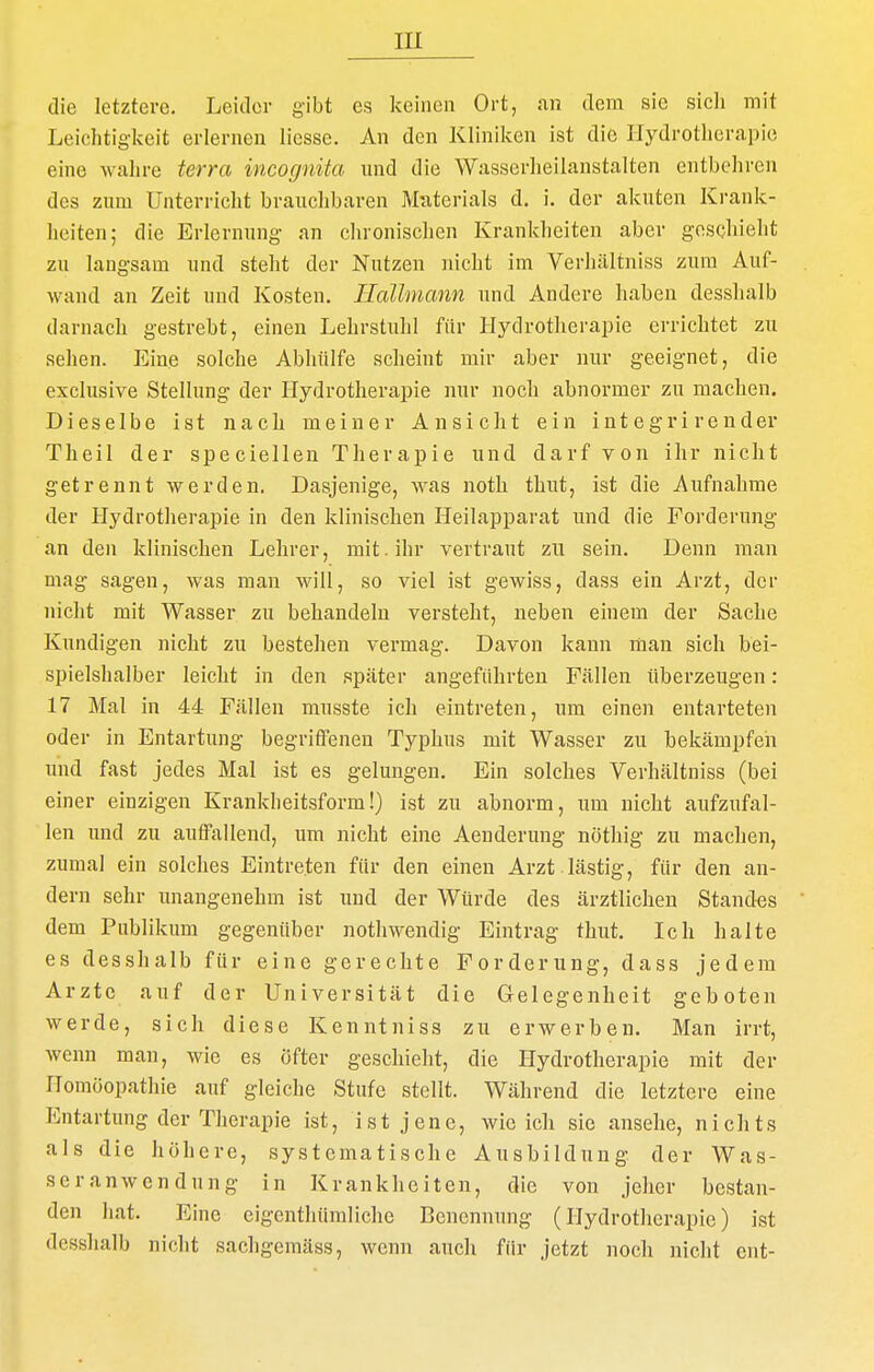 die letztere. Leitler gibt es keinen Ort, an dem sie sicli mit Leiclitig-keit erlernen liessc. An den Kliniken ist die Hydrotherapie eine wahre terra incognita und die Wasserheilanstalten entbehren des zum Unterricht brauchbaren Materials d. i. der akuten Krank- heiten; die Erlernung an clironischen Krankheiten aber gosQhielit zu laugsam und steht der Nutzeu nicht im Verhältniss zum Auf- wand an Zeit und Kosten. IlaUmann und Andere haben desshalb darnach gestrebt, einen Lehrstuhl für Hydrotherapie errichtet zu sehen. Eine solche Abhülfe scheint mir aber mir geeignet, die exclusive Stellung der Hydrotherapie nur noch abnormer zu machen. Dieselbe ist nach meiner Ansicht ein i nt e gr i r e n der Theil der speciellen Therapie und darf von ihr nicht getrennt werden. Dasjenige, was noth thut, ist die Aufnahme der Hydrotherapie in den klinischen Heilapparat und die Forderung an den klinischen Lehrer, mit. ihr vertraut zu sein. Denn man mag sagen, was man will, so viel ist gewiss, dass ein Arzt, der nicht mit Wasser zu behandeln versteht, neben einem der Sache Kundigen nicht zu bestehen vermag. Davon kann man sich bei- spielshalber leicht in den später angeführten Fällen überzeugen: 17 Mal in 44 Fällen musste ich eintreten, um einen entarteten oder in Entartung begriffenen Typhus mit Wasser zu bekämpfen und fast jedes Mal ist es gelungen. Ein solches Verhältniss (bei einer einzigen Krankheitsform!) ist zu abnorm, um nicht aufzufal- len und zu aulfallend, um nicht eine Aenderung nöthig zu machen, zumal ein solches Eintreten für den einen Arzt lästig, für den an- dern sehr unangenehm ist und der Würde des ärztlichen Standes dem Publikum gegenüber nothwendig Eintrag thut. Ich halte es desshalb für eine gerechte Forderung, dass jedem Arzte auf der Universität die Gelegenheit geboten werde, sich diese Kenntniss zu erwerben. Man irrt, wenn mau, wie es öfter geschieht, die Hydrotherapie mit der Homöopathie auf gleiche Stufe stellt. Während die letztere eine Entartung der Therapie ist, ist jene, wie ich sie ansehe, nichts als die höhere, systematische Ausbilduug der Was- seranwendung in Krankheiten, die von jeher bestan- den hat. Eine eigenthümliche Benennung (Hydrotherapie) ist desshalb nicht sachgemäss, wenn auch für jetzt noch nicht ent-