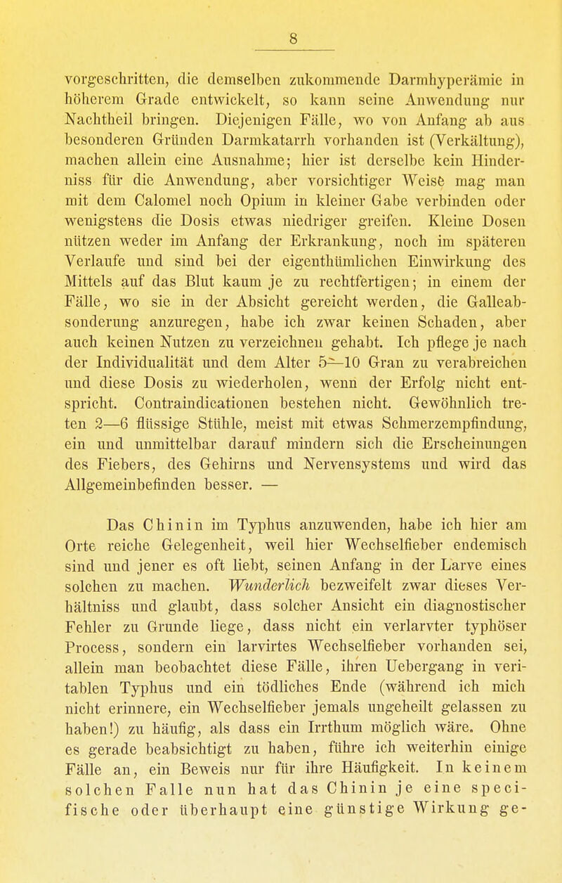 vorgeschritten, die demselben zukommende Darmhyperämie in höherem Grade entwickelt, so kann seine Anwendung nur Nachtheil bringen. Diejenigen Fälle, wo von Anfang ab aus besonderen Gründen Darmkatarrh vorhanden ist (Verkältung), machen allein eine Ausnahme; hier ist derselbe kein Hinder- niss für die Auwendung, aber vorsichtiger Weisfc mag man mit dem Calomel noch Opium in kleiner Gabe verbinden oder wenigstens die Dosis etwas niedriger greifen. Kleine Dosen nützen weder im Anfang der Erkrankung, noch im späteren Verlaufe und sind bei der eigenthümlichen Einwirkung des Mittels auf das Blut kaum je zu rechtfertigen; in einem der Fälle, wo sie in der Absicht gereicht werden, die Galleab- sonderung anzuregen, habe ich zwar keinen Schaden, aber auch keinen Nutzen zu verzeichnen gehabt. Ich pflege je nach der Individualität und dem Alter 5—10 Gran zu verabreichen und diese Dosis zu wiederholen, wenn der Erfolg nicht ent- spricht. Contraindicationen bestehen nicht. Gewöhnlich tre- ten 2—6 flüssige Stühle, meist mit etwas Schmerzempfindung, ein und unmittelbar darauf mindern sich die Erscheinungen des Fiebers, des Gehirns und Nervensystems und wird das Allgemeinbefinden besser. — Das Chinin im Typhus anzuwenden, habe ich hier am Orte reiche Gelegenheit, weil hier Wechselfieber endemisch sind und jener es oft liebt, seinen Anfang in der Larve eines solchen zu machen. Wunderlich bezweifelt zwar dieses Ver- hältniss und glaubt, dass solcher Ansicht ein diagnostischer Fehler zu Grunde liege, dass nicht ein verlarvter typhöser Process, sondern ein larvirtes Wechselfieber vorhanden sei, allein man beobachtet diese Fälle, ihren Uebergang in veri- tablen Typhus und ein tödliches Ende (während ich mich nicht erinnere, ein Wechselfieber jemals uugeheilt gelassen zu haben!) zu häufig, als dass ein Irrthum möglich wäre. Ohne es gerade beabsichtigt zu haben, führe ich weiterhin einige Fälle an, ein Beweis nur für ihre Häufigkeit. In keinem solchen Falle nun hat das Chinin je eine speci- fische oder überhaupt eine günstige Wirkung ge-