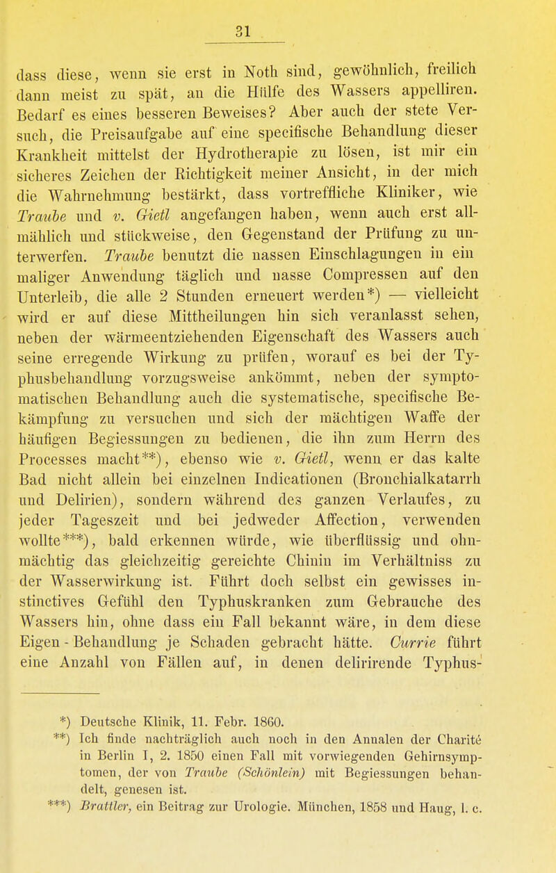 dass diese, wenn sie erst in Noth sind, gewöhnlich, freilich dann meist zu spät, an die Hülfe des Wassers appelliren. Bedarf es eines hesseren Beweises? Aber auch der stete Ver- such, die Preisaufgabe auf eine specifische Behandlung dieser Krankheit mittelst der Hydrotherapie zu lösen, ist mir ein sicheres Zeichen der Richtigkeit meiner Ansicht, in der mich die Wahrnehmung bestärkt, dass vortreffliche Kliniker, wie Traube und v. Gietl angefangen haben, wenn auch erst all- mählich und stückweise, den Gegenstand der Prüfung zu un- terwerfen. Traube benutzt die nassen Einschlagungen in ein maliger Anwendung täglich und nasse Compressen auf den Unterleib, die alle 2 Stunden erneuert werden*) — vielleicht wird er auf diese .Mittheilungen hin sich veranlasst sehen, neben der wärmeentziehenden Eigenschaft des Wassers auch seine erregende Wirkung zu prüfen, worauf es bei der Ty- phusbehandlung vorzugsweise ankömmt, neben der sympto- matischen Behandlung auch die systematische, specifische Be- kämpfung zu versuchen und sich der mächtigen Waffe der häufigen Begiessungen zu bedienen, die ihn zum Herrn des Processes macht**), ebenso wie v. Gietl, wenn er das kalte Bad nicht allein bei einzelnen Indicationen (Bronchialkatarrh und Delirien), sondern während des ganzen Verlaufes, zu jeder Tageszeit und bei jedweder Affection, verwenden wollte***), bald erkennen würde, wie überflüssig und ohn- mächtig das gleichzeitig gereichte Chinin im Verhältniss zu der Wasserwirkung ist. Führt doch selbst ein gewisses in- stinctives Gefühl den Typhuskranken zum Gebrauche des Wassers hin, ohne dass ein Fall bekannt wäre, in dem diese Eigen - Behandlung je Schaden gebracht hätte. Currie führt eine Anzahl von Fällen auf, in denen delirirende Typhus- *) Deutsche Klinik, 11. Febr. 1860. *) Ich finde nachträglich auch noch in den Annalen der Charite in Berlin 1, 2. 1850 einen Fall mit vorwiegenden Gehirnsymp- tomen, der von Traube (Schönlein) mit Begiessungen behan- delt, genesen ist. ■*) Bratiler, ein Beitrag zur Urologie. München, 1858 und Haug, 1. c.