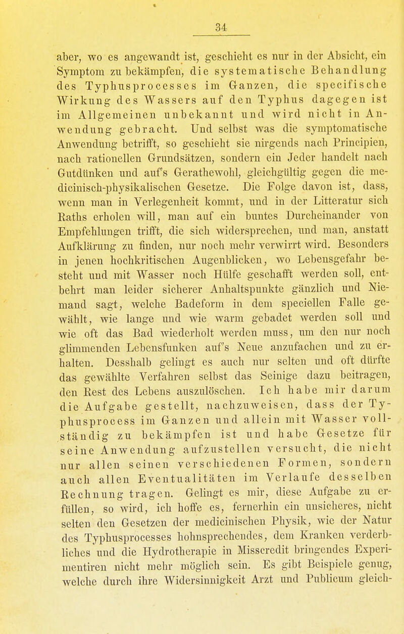 aber, wo es angewandt ist, geschieht es nur in der Absicht, ein Symptom zu bekämpfen, die systematische Behandlung des Typhusprocesses im Ganzen, die specifische Wirkung des Wassers auf den Typhus dagegen ist im Allgemeinen unbekannt und wird nicht in An- wendung gebracht. Und selbst was die symptomatische Anwendung betrifft, so geschieht sie nirgends nach Principien, nach rationellen Grundsätzen, sondern ein Jeder handelt nach Gutdünken und aufs Gerathewohl, gleichgültig gegen die me- dicinisch-physikalischen Gesetze. Die Folge davon ist, dass, wenn man in Verlegenheit kommt, und in der Litteratur sich Raths erholen will, man auf ein buntes Durcheinander von Empfehlungen trifft, die sich widersprechen, und man, anstatt Aufklärung zu finden, nur noch mehr verwirrt wird. Besonders in jenen hochkritischen Augenblicken, wo Lebensgefahr be- steht und mit Wasser noch Hülfe geschafft werden soll, ent- behrt man leider sicherer Anhaltspunkte gänzlich und Nie- mand sagt, welche Badeform in dem speciellen Falle ge- wählt, wie lange und wie warm gebadet werden soll und wie oft das Bad wiederholt werden muss, um den nur noch glimmenden Lebensfunken auf's Neue anzufachen und zu er- halten. Desshalb gelingt es auch nur selten und oft dürfte das gewählte Verfahren selbst das Seinige dazu beitragen, den Eest des Lebens auszulöschen. Ich habe mir darum die Aufgabe gestellt, nachzuweisen, dass der Ty- phusprocess im Ganzen und allein mit Wasser voll- ständig zu bekämpfen ist und habe Gesetze für seine Anwendung aufzustellen versucht, die nicht nur allen seinen verschiedenen Formen, sondern auch allen Eventualitäten im Verlaufe desselben Rechnung tragen. Gelingt es mir, diese Aufgabe zu er- füllen, so wird, ich hoffe es, fernerhin ein unsicheres, nicht selten den Gesetzen der medicinischeu Physik, wie der Natur des Typhusprocesses hohnsprechendes, dem Kranken verderb- liches und die Hydrotherapie in Misscredit bringendes Esperi- mentiren nicht mehr möglich sein. Es gibt Beispiele genug, welche durch ihre Widersinnigkeit Arzt und Publicum gleich-