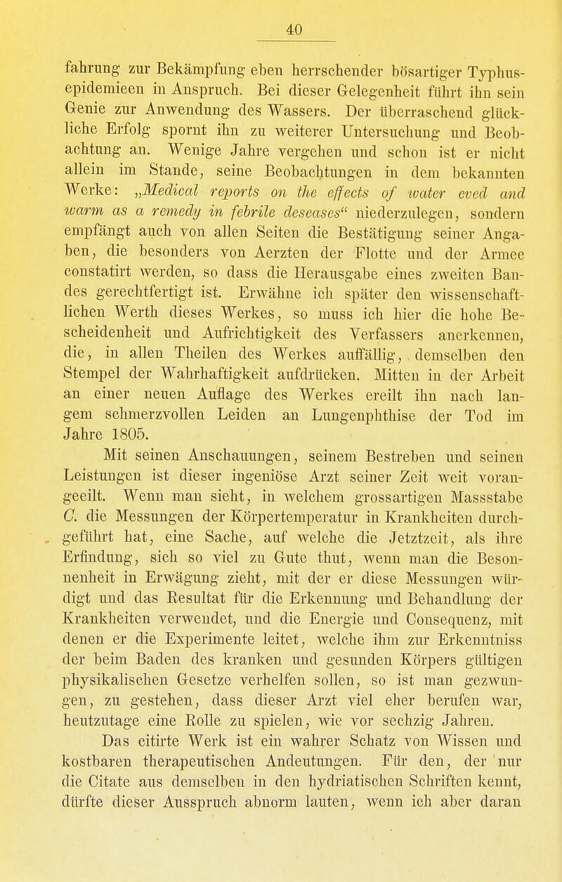 fahrung zur Bekämpfung eben herrschender bösartiger Typhus- epidemieen in Anspruch. Bei dieser Gelegenheit führt ihn sein Genie zur Anwendung des Wassers. Der überraschend glück- liche Erfolg spornt ihn zu weiterer Untersuchung und Beob- achtung an. Wenige Jahre vergehen und schon ist er nicht allein im Stande, seine Beobachtungen in dem bekannten Werke: „Medical rejjorts on the effects of water eved and warm as a remedy in febrile deseases niederzulegen, sondern empfängt auch von allen Seiten die Bestätigung seiner Anga- ben, die besonders von Aerzten der Flotte und der Armee constatirt werden, so dass die Herausgabe eines zweiten Ban- des gerechtfertigt ist. Erwähne ich später den wissenschaft- lichen Werth dieses Werkes, so muss ich hier die hohe Be- scheidenheit und Aufrichtigkeit des Verfassers anerkennen, die, in allen Theilen des Werkes auffällig, demselben den Stempel der Wahrhaftigkeit aufdrücken. Mitten in der Arbeit an einer neuen Auflage des Werkes ereilt ihn nach lan- gem schmerzvollen Leiden an Lungenphthise der Tod im Jahre 1805. Mit seinen Anschauungen, seinem Bestreben und seinen Leistungen ist dieser ingeniöse Arzt seiner Zeit weit voran- geeilt. Wenn man sieht, in welchem grossartigen Massstabe G. die Messungen der Körpertemperatur in Krankheiten durch- , geführt hat, eine Sache, auf welche die Jetztzeit, als ihre Erfindung, sich so viel zu Gute thut, wenn man die Beson- nenheit in Erwägung zieht, mit der er diese Messungen wür- digt und das Resultat für die Erkennung und Behandlung der Krankheiten verwendet, und die Energie und Consequenz, mit denen er die Experimente leitet, welche ihm zur Erkenntniss der beim Baden des kranken und gesunden Körpers gültigen physikalischen Gesetze verhelfen sollen, so ist man gezwun- gen, zu gestehen, dass dieser Arzt viel elier berufen war, heutzutage eine Rolle zu spielen, wie vor sechzig Jahren. Das citirte Werk ist ein wahrer Schatz von Wissen und kostbaren therapeutischen Andeutungen. Für den, der nur die Citate aus demselben in den hydriatischen Schriften kennt, dürfte dieser Ausspruch abnorm lauten, wenn ich aber daran