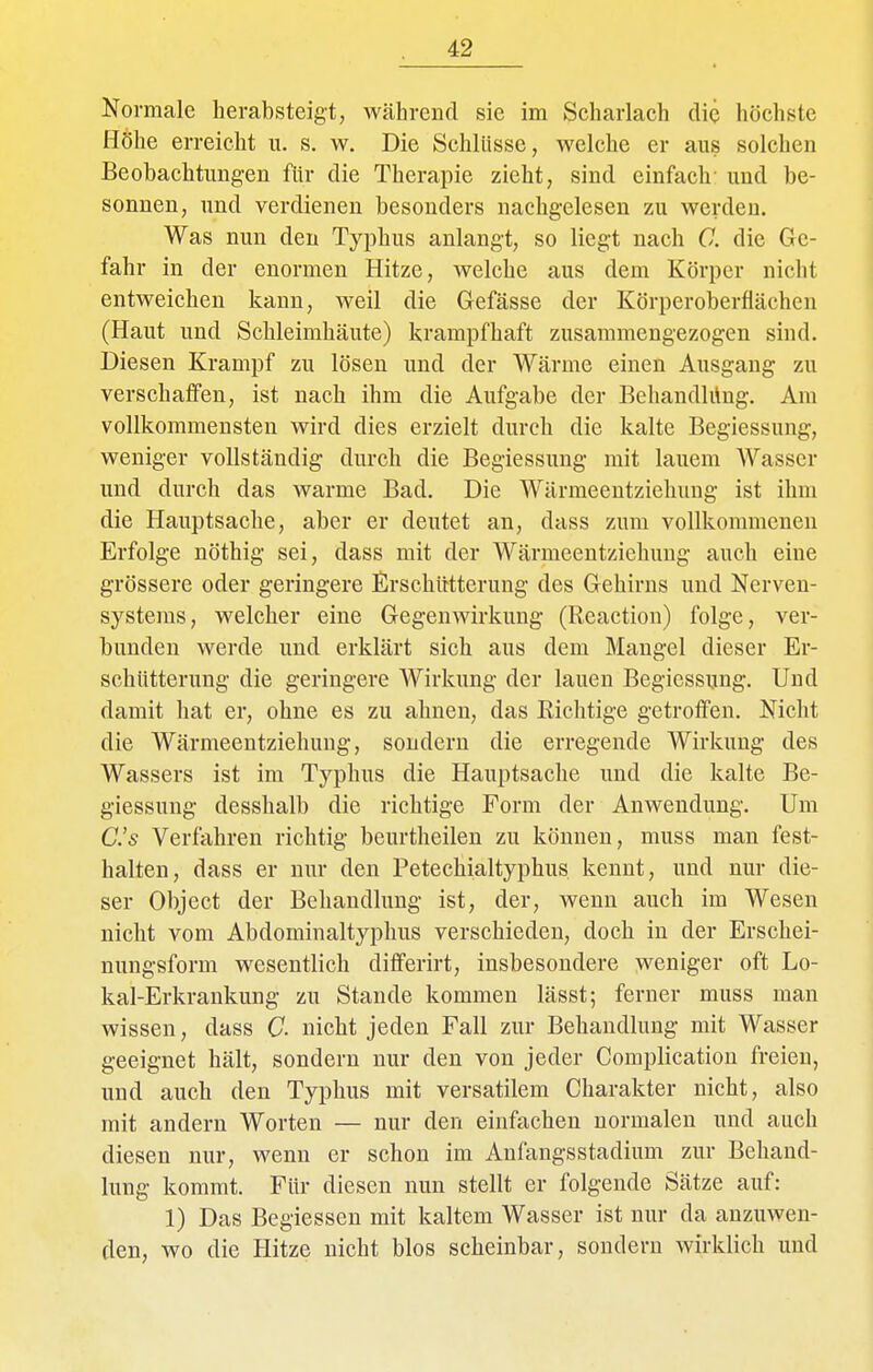 Normale herabsteigt, während sie im Scharlach die höchste Höhe erreicht u. s. w. Die Schlüsse, welche er aus solchen Beobachtungen für die Therapie zieht, sind einfach- und be- sonnen, und verdienen besonders nachgelesen zu werden. Was nun den Typhus anlangt, so liegt nach C. die Ge- fahr in der enormen Hitze, welche aus dem Körper nicht entweichen kann, weil die Gefässe der Körperoberflächen (Haut und Schleimhäute) krampfhaft zusammengezogen sind. Diesen Krampf zu lösen und der Wärme einen Ausgang zu verschaffen, ist nach ihm die Aufgabe der Behandlüng. Am vollkommensten wird dies erzielt durch die kalte Begiessung, weniger vollständig durch die Begiessung mit lauem Wasser und durch das warme Bad. Die Wärmeentziehvmg ist ihm die Hauptsache, aber er deutet an, dass zum vollkommenen Erfolge nöthig sei, dass mit der Wärmeentzichuug auch eine grössere oder geringere Erschütterung des Gehirns und Nerven- systems, welcher eine Gegenwirkung (Reaction) folge, ver- bunden werde und erklärt sich aus dem Mangel dieser Er- schütterung die geringere Wirkung der lauen Begiessung. Und damit hat er, ohne es zu ahnen, das Richtige getroffen. Nicht die Wärmeentziehuug, sondern die erregende Wirkung des Wassers ist im Typhus die Hauptsache und die kalte Be- giessung desshalb die richtige Form der Anwendung. Um C.'s Verfahren richtig beurtheilen zu können, muss man fest- halten, dass er nur den Petechialtyphus kennt, und nur die- ser Object der Behandlung ist, der, wenn auch im Wesen nicht vom Abdominaltyphus verschieden, doch in der Erschei- nungsform wesentlich differirt, insbesondere weniger oft Lo- kal-Erkrankung zu Stande kommen läset; ferner muss man wissen, dass C. nicht jeden Fall zur Behandlung mit Wasser geeignet hält, sondern nur den von jeder Complication freien, und auch den Typhus mit versatilem Charakter nicht, also mit andern Worten — nur den einfachen normalen und auch diesen nur, wenn er schon im Anfangsstadium zur Behand- lung kommt. Für diesen nun stellt er folgende Sätze auf: 1) Das Begiessen mit kaltem Wasser ist nur da anzuwen- den, wo die Hitze nicht blos scheinbar, sondern wirklich und