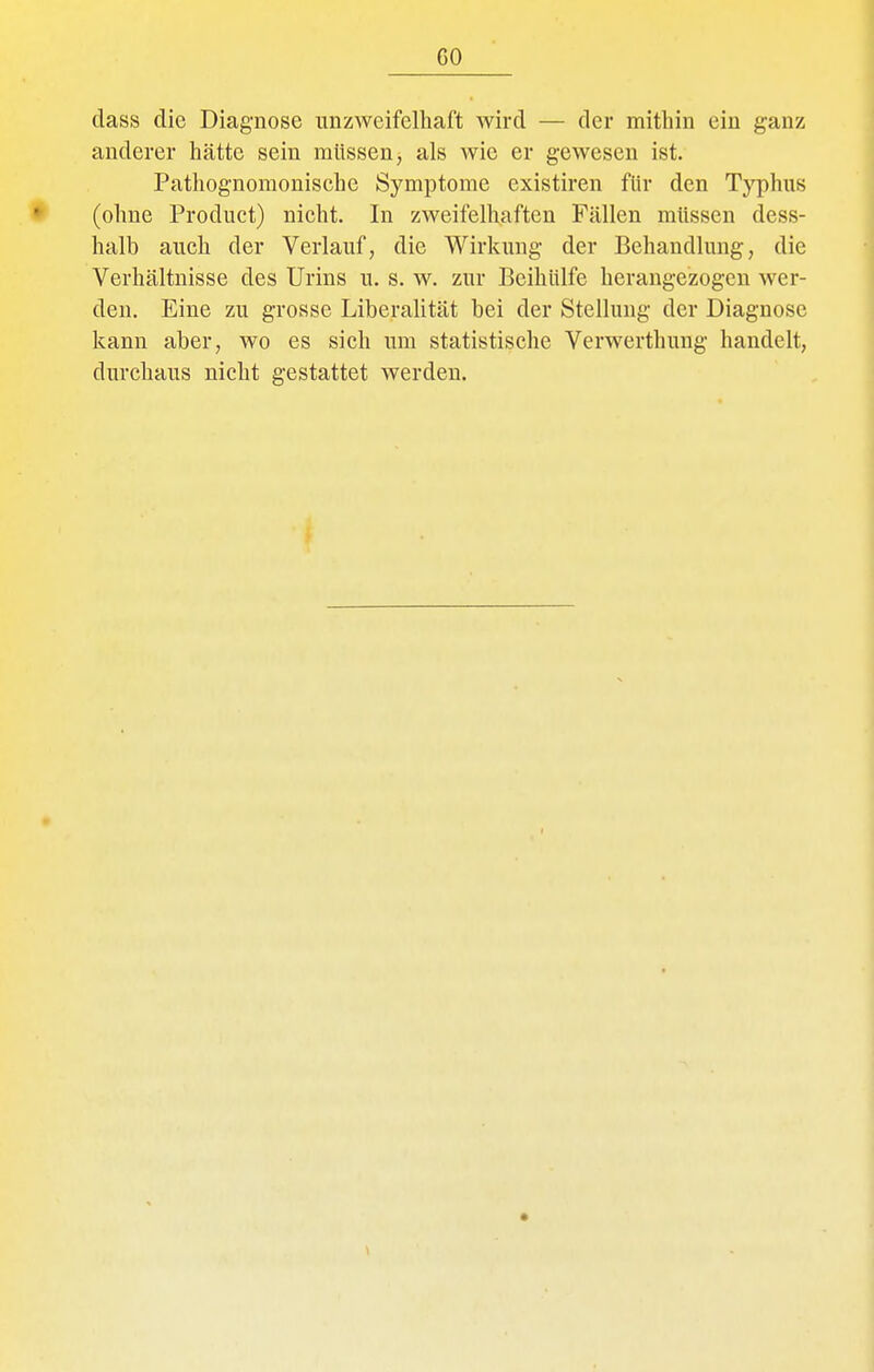 dass die Diagnose unzweifelhaft wird — der mithin ein ganz anderer hätte sein müssen, als wie er gewesen ist. Pathognomonische Symptome existiren für den Typhus (ohne Product) nicht. In zweifelhaften Fällen müssen dess- halb auch der Verlauf, die Wirkung der Behandlung, die Verhältnisse des Urins u. s. w. zur BeihUlfe herangezogen wer- den. Eine zu grosse Liberalität bei der Stellung der Diagnose kann aber, wo es sich um statistische Verwerthung handelt, durchaus nicht gestattet werden.