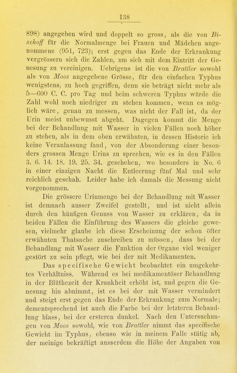 898) angegeben wird und doppelt so gross, als die von Bi- schoff für die Kormalmenge bei Frauen und Mädchen ange- nommene (951, 723)5 ei'st gegen das Ende der Erkrankung vergrössern sich die Zahlen, um sich mit dem Eintritt der Ge- nesung zu vereinigen. Uebrigens ist die von Brattier sowohl als von Moos angegebene Grösse, für den einfachen Typhus wenigstens, zu hoch gegriffen, denn sie beträgt nicht mehr als 5—600 C. C. pro Tag und beim schweren Typhus würde die Zahl wohl noch niedriger zu stehen kommen, Avenn es mög- lich wäre, genau zu messen, was nicht der Fall ist, da der Urin meist unbewusst abgeht. Dagegen kommt die Menge bei der- Behandlung mit Wasser in vielen Fällen noch höher zu stehen, als in dem oben erwähnten, in dessen Historie ich keine Veranlassung fand, von der Absonderung einer beson- ders grossen Menge Urins zu sprechen, wie es in den Fällen 3. 6. 14. 18. 19. 25. 34. geschehen, wo besonders in No. 6 in einer einzigen Nacht die Entleerung fünf Mal und sehr reichlich geschah. Leider habe ich damals die Messung nicht vorgenommen. Die grössere Urinmenge bei der Behandlung mit Wasser ist demnach ausser Zweifel gestellt, und ist nicht allein durch den häufigen Geuuss von Wasser zu erklären, da in beiden Fällen die Einführung des Wassers die gleiche gewe- sen, vielmehr glaube ich diese Erscheinung der schon öfter erwähnten Thatsache zuschreiben zu müssen, dass bei der Behandlung mit Wasser die Funktion der Organe viel weniger gestört zu sein pflegt, wie bei der mit Medikamenten. Das specifische Gewicht beobachtet ein umgekehr- tes Verhältniss. Während es bei medikamentöser Behandlung in der Blüthezeit der Krankheit erhöht ist, und gegen die Ge- nesung hin abnimmt, ist es bei der mit Wasser vermindert und steigt erst gegen das Ende der Erkrankung zum Normale; dementsprechend ist auch die Farbe bei der letzteren Behand- lung blass, bei der ersteren dunkel. Nach den Untersuchun- gen von Moos sowohl, wie von Brattier nimmt das specifische Gewicht im Typhus, ebenso wie in meinem Falle stätig ab, der meinige bekräftigt ausserdem die Höhe der Angaben von