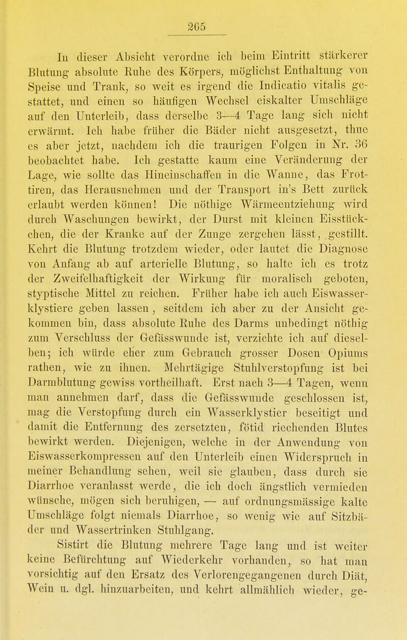 2G5 In dieser Absicht verordne ich beim Eintritt stärkerer Blutung absolute Ruhe des Körpers, möglichst Enthaltung- von Speise und Trank, so weit es irgend die Indicatio Vitalis ge- stattet, und einen so häufigen Wechsel eiskalter Umschläge auf den Unterleib, dass derselbe 3—4 Tage lang sich nicht erwärmt. Ich habe früher die Bäder nicht ausgesetzt, thue es aber jetzt, nachdem ich die traurigen Folgen in Nr. 36 beobachtet habe. Ich gestatte kaum eine Veränderung der Lage, wie sollte das Ilineinschaifen in die Wanne, das Frot- tiren, das Herausnehmen und der Transport in's Bett zurück erlaubt werden können! Die nöthige Wärmeeutziehung wird durch Waschungen bewirkt, der Durst mit kleinen Eisstück- chen, die der Kranke auf der Zunge zergehen lässt, gestillt. Kehrt die Blutung trotzdem wieder, oder lautet die Diagnose von Anfang ab auf arterielle Blutung, so halte ich es trotz der Zweifelhaftigkeit der Wirkung für moralisch geboten, styptische Mittel zu reichen. Früher habe ich auch Eiswasser- klystiere geben lassen , seitdem ich aber zu der Ansicht ge- kommen bin, dass absolute Ruhe des Darms unbedingt nöthig zum Verschluss der Gefässwuude ist, verzichte ich auf diesel- ben; ich würde eher zum Gebrauch grosser Dosen Opiums rathen, wie zu ihnen. Mehrtägige Stuhlverstopfung ist bei Darmblutung gewiss vortheilhaft. Erst nach 3—4 Tagen, wenn man annehmen darf, dass die Gefässwuude geschlossen ist, mag die Verstopfung durch ein Wasserklystier beseitigt und damit die Entfernung des zersetzten, fötid riechenden Blutes bewirkt werden. Diejenigen, welche in der Anwendung von Eiswasserkompressen auf den Unterleib einen Widerspruch in meiner Behandlung sehen, weil sie glauben, dass durch sie Diarrhoe veranlasst werde, die ich doch ängstlich vermieden wünsche, mögen sich beruhigen, — auf ordnungsmässige kalte Umschläge folgt niemals Diarrhoe, so wenig wie auf Sitzbä- der und Wassertrinken Stuhlgang. Sistirt die Blutung mehrere Tage lang und ist weiter keine Befürchtung auf Wiederkehr vorhanden, so hat man vorsichtig auf den Ersatz des Verlorengegangenen durch Diät, Wein u. dgl. hinzuarbeiten, und kehrt allmählich wieder, ge-