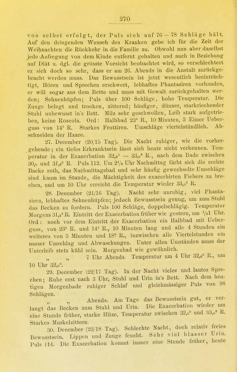 von selbst erfolgt, der Puls sich auf 7G —78 Schläge hält. Auf den dringenden Wunsch des Kranken gebe ich für die Zeit der Weihnachten die Rückkehr in die Familie zu. Obwohl nun aber daselbst jede Aufregung von dem Kinde entfernt gehalten und auch in Beziehung auf Diät u. dgl. die grösste Vorsicht beobachtet wird, so verschlechtert er. sich doch so sehr, dass er am 26. Abends in die Anstalt zurückge- bracht werden niuss. Das Bewusstsein ist jetzt wesentlich beeinträch- tigt, Hören und Sprechen erschwert, lebhaftes Phantasiren vorhanden, er will sogar aus dem Bette und muss mit Gewalt zurückgehalten wer- den; Sehnenhüpfen; Puls über 100 Schläge, hohe Temperatur. Die Zunge belegt und trocken, zitternd; häufiger, dünner, starkriechender Stuhl unbewusst in's Bett. Milz sehr geschwollen, Leib stark aufgetrie- ben, keine Roseola. Ord: Halbbad 23 R., 10 Minuten, 3 Eimer Ueber- guss von 14 R. Starkes Frottiren. Umschläge viertelstündlich. Ab- schneiden der Haare. 27. December (20/15 Tag). Die Nacht ruhiger, wie die vorher- gehende ; ein tiefes Erkranktsein lässt sich heute nicht verkennen. Tem- peratur in der Exacerbation 32,« — 33,« R., nach dem Bade zwischen 30,0 und 31,8» R. Puls 112. Um 2V2 Uhr Nachmittag färbt sich die rechte Backe roth, das Nachmittagsbad und sehr häutig gewechselte Urascidäge sind kaum im Stande, die Mächtigkeit des exacerbirten Fiebers zu bre- chen, und um 10 Uhr erreicht die Temperatur wieder 33,o° R. 28. December (21/16 Tag). Nacht sehr uuriildg, viel Phanta- siren, lebhaftes Sehuenhüpfen; jedoch Bewusstsein genug, um zum Stulü das Becken zu fordern. Puls 100 Schläge, doppelschlägig. Temperatnr Morgens 31,2 R. Eintritt der Exacerbation früher wie gestern, um V^l Uhr. Ord : noch vor dem Eintritt der Exacerbation ein Halbbad mit Ueber- guss, von 23° R. und 14° R., 10 Minuten lang und alle 4 Stunden ein weiteres von 5 Minuten und 18? R., inzwischen alle Viertelstimden ein uasser Umschlag und Abwaschungen. Unter allen Umständen muss der Unterleib stets kühl sein. Morgenbad wie gewöhnlich. „ 7 Uhr Abends. Temperatur um 4 Uhr 32,6° R-, um 10 Uhr 32,0. 29. December (22/17 Tag). In der Nacht vieles \md. lautes Spre- chen; Ruhe erst nach 3 Uhr, Stuhl und Urin in's Bett. Nach dem heu- tigen Morgenbade ruhiger Schlaf und gleichmässiger Puls von 98 Schlägen. Abends. Am Tage das Bewusstsein gut, er ver- langt das Becken zum Stuhl und Urin. Die Exacerbation wieder um eine Stunde früher, starke Hitze, Temperatur zwischen 32,o° und 33,ü K. Starkes Muskelzittern. , , . r • 30. December (23/18 Tag). Schlechte Nacht, doch relativ freies Bewusstsein. Lippen und Zunge feucht. Sehr viel blasser Unn. Puls J14. Die Exacerbation kommt immer eine Stunde früher, heute