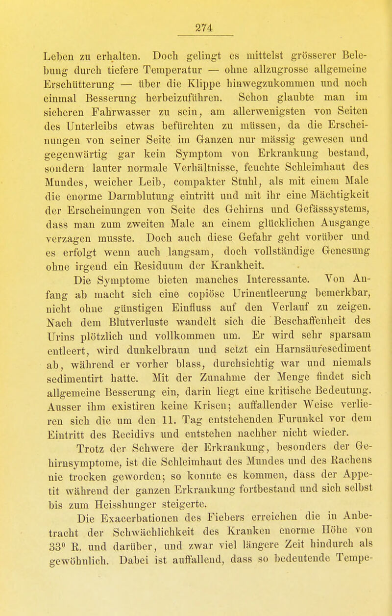 Leben zu erhalten. Doch gelingt es mittelst grosserer Bele- bimg durch tiefere Temperatur — ohne allzugrosse allgemeine Erschütterung — über die Klippe hinwegzukommen und noch einmal Besserung herbeizuführen. Schon glaubte man im sicheren Fahrwasser zu sein, am allerwenigsten von Seiten des Unterleibs etwas befürchten zu müssen, da die Erschei- nungen von seiner Seite im Ganzen nur massig gewesen und gegenwärtig gar kein Symptom von Erkrankung bestand, sondern lauter normale Verhältnisse, feuchte Schleimhaut des Mundes, weicher Leib, compakter Stuhl, als mit einem Male die enorme Darmblutung eintritt und mit ihr eine Mächtigkeit der Erscheinungen von Seite des Grehirns und Gefässsystems, dass man zum zweiten Male an einem glücklichen Ausgange verzagen musste. Doch auch diese Gefahr geht vorüber und es erfolgt wenn auch langsam, doch vollständige Genesung ohne irgend ein Residuum der Krankheit. Die Symptome bieten manches Interessante. Von An- fang ab macht sich eine copiöse Urinentleerung bemerkbar, nicht ohne günstigen Einfluss auf den Verlauf zu zeigen. Nach dem Blutverluste wandelt sich die Beschaffenheit des Urins plötzlich und vollkommen um. Er wird sehr sparsam entleert, wird dunkelbraun und setzt ein Harnsäuresediment ab, während er vorher blass, durchsichtig war und niemals sedimentirt hatte. Mit der Zunahme der Menge findet sich allgemeine Besserung ein, darin liegt eine kritische Bedeutung. Ausser ihm existiren keine Krisen; auffallender Weise verlie- ren sich die um den 11. Tag entstehenden Furunkel vor dem Eintritt des Recidivs und entstehen nachher nicht wieder. Trotz der Schwere der Erkrankung, besonders der Ge- hirnsymptome, ist die Schleimhaut des Mundes und des Rachens nie trocken geworden; so konnte es kommen, dass der Appe- tit während der ganzen Erkrankung fortbestand und sich selbst bis zum Heisshunger steigerte. Die Exacerbationen des Fiebers erreichen die in Anbe- tracht der Schwächlichkeit des Kranken enorme Höhe von 33 R. und darüber, und zwar viel längere Zeit hindurch als gewöhnlich. Dabei ist auffallend, dass so bedeutende Tempe-