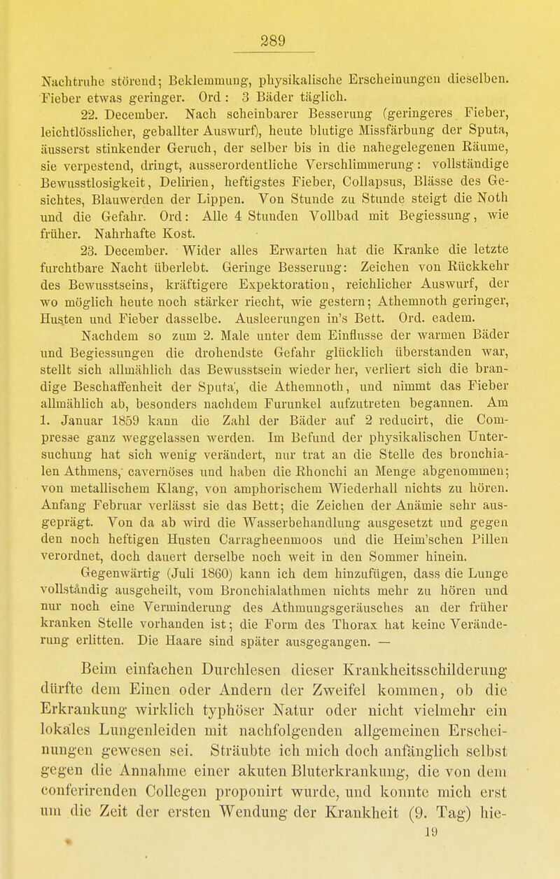 Nachtruhe störend; Beklemmung, physikalische Erscheinungen dieselben. Fieber etwas geringer. Ord : 3 Bäder täglich. 22. December. Nach scheinbarer Besserung (geringeres Fieber, leichtlösslicher, geballter Auswurf), heute blutige Missfärbung der Sputa, äusserst stinkender Geruch, der selber bis in die nahegelegenen Räume, sie verpestend, dringt, ausserordentliche Verschlimmerung: vollständige Bewusstlosigkeit, Delirien, heftigstes Fieber, Collapsus, Blässe des Ge- sichtes, Blauwerden der Lippen. Von Stunde zu Stunde steigt die Noth und die Gefahr. Ord: Alle 4 Stunden Vollbad mit Begiessung, wie früher. Nahrhafte Kost. 23. December. Wider alles Erwarten hat die Kranke die letzte furchtbare Nacht überlebt. Geringe Besserung: Zeichen von Rückkehr des Bewusstseins, kräftigere Expektoration, reichlicher Auswurf, der wo möglich heute noch stärker riecht, wie gestern; Athemnoth geringer, Husten und Fieber dasselbe. Ausleerungen in's Bett. Ord. eadem. Nachdem so zum 2. Male unter dem Einflüsse der warmen Bäder und Begiessungen die drohendste Gefahr glücklich überstanden war, stellt sich allmählich das Bewusstsein wieder her, verliert sich die bran- dige Beschaifenheit der Sputa', die Athemnoth, und nimmt das Fieber allmählich ab, besonders nachdem Furunkel aufzutreten begannen. Am 1. Januar 1859 kann die Zahl der Bäder auf 2 reducirt, die Com- presse ganz weggelassen werden. Im Befund der physikalischen Unter- suchung hat sich wenig verändert, nur trat an die Stelle des bronchia- len Athmens,' cavernöses und haben die Rhonchi an Menge abgenommen-, von metallischem Klang, von amphorischem Wiederhall nichts zu hören. Anfang Februar verlässt sie das Bett; die Zeichen der Anämie sehr aus- geprägt. Von da ab wird die Wasserbehandlung ausgesetzt und gegen den noch heftigen Husten Carragheenmoos und die Heim'schen Pillen verordnet, doch dauert derselbe noch weit in den Sommer hinein. Gegenwärtig (Juli 1860) kann ich dem hinzufügen, dass die Lunge vollständig ausgeheilt, vom Bronchialathmen nichts mehr zu hören und nur noch eine Verminderung des Athmungsgeräusches an der früher kranken Stelle vorhanden ist; die Form des Thorax hat keine Verände- rung erlitten. Die Haare sind später ausgegangen. — Beim einfachen Durchlesen dieser Krankheitsschilderuug- dürfte dem Einen oder Andern der Zweifel kommen, ob die Erkrankung wirklich typhöser Natur oder nicht vielmehr ein lokalles Lungenleiden mit nachfolgenden allgemeinen Erschei- nungen gewesen sei. Sträubte ich mich doch anfänglich selbst gegen die Annahme einer akuten Bluterkrankung, die von dem conferirenden CoUegen proponirt wurde, und konnte mich erst um die Zeit der ersten Wendung der Krankheit (9. Tag) hie-