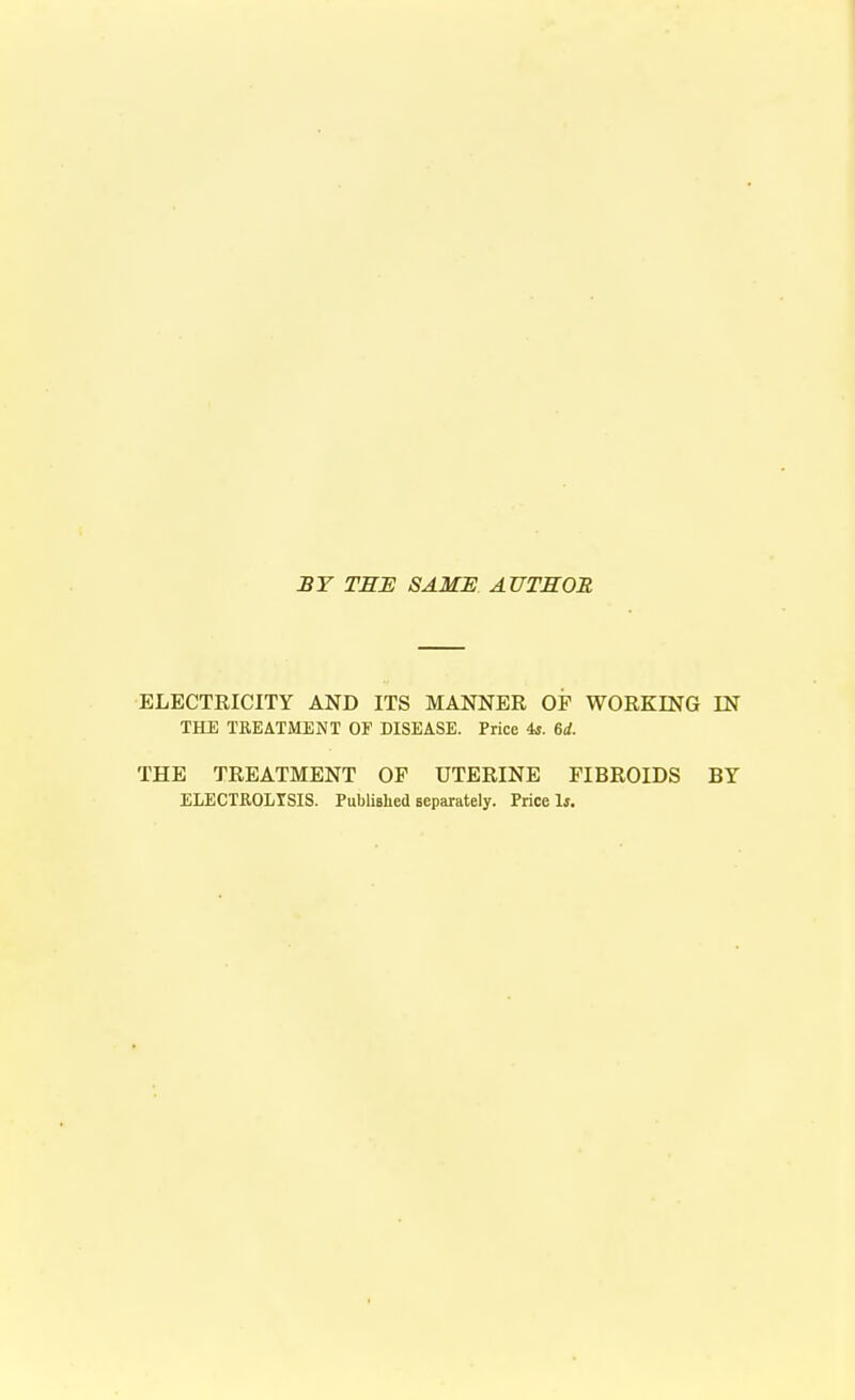 BY THE SAME AUTHOR ELECTRICITY AND ITS MANNER OF WORKING IN THE TREATMENT OF DISEASE. Price is. 6d. THE TREATMENT OF UTERINE FIBROIDS BY ELECTROLTSIS. Published separately. Price Is.