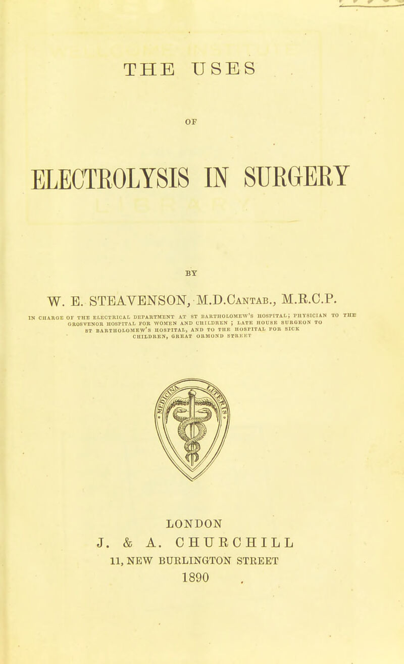 THE USES OF ELECTROLYSIS IN SURGERY BY W. E. STEAVENSON, M.D.Cantab., M.R.C.P. IN CHAROE OF THE ELECTRICAL DEPARTMENT AT ST BARTHOLOMEW'S HOSPITAL J PHYSICIAN TO THE GROSVENOR HOSPITAL FOR WOMEN AND CHILDREN ; LATE nOUSE SURGEON TO ST BARTHOLOMEW'S HOSPITAL, AND TO THE HOSPITAL FOB SICK CHILDREN, GREAT ORMOND STREET LONDON J. & A. CHUECHILL 11, NEW BURLINGTON STREET 1890