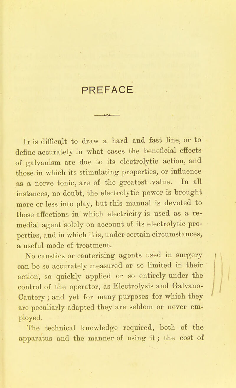 PREFACE It is difficult to draw a hard and fast line, or to define accurately in what cases the beneficial effects of galvanism are due to its electrolytic action, and those in which its stimulating properties, or influence as a nerve tonic, are of the greatest value. In all • instances, no doubt, the electrolytic power is brought more or less into play, but this manual is devoted to those affections in which electricity is used as a re- medial agent solely on account of its electrolytic pro- perties, and in which it is, under certain circumstances, a useful mode of treatment. No caustics or cauterising agents used in surgery can be so accurately measured or so limited in their action, so quickly applied or so entirely under the control of the operator, as Electrolysis and Galvano- Cautery; and yet for many purposes for which they are peculiarly adapted they are seldom or never em- ployed. The technical knowledge required, both of the apparatus and the manner of using it; the cost of