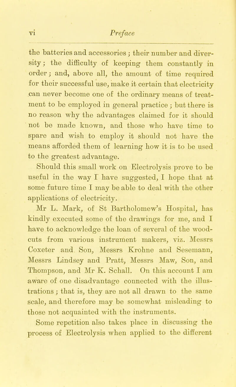 the batteries and accessories ; their number and diver- sity ; the difficulty of keeping them constantly in order; and, above all, the amount of time required for their successful use, make it certain that electricity .can never become one of the ordinary means of treat- ment to be employed in general practice ; but there is no reason why the advantages claimed for it should not be made known, and those who have time to spare and wish to employ it should not have the means afforded them of learning how it is to be used to the greatest advantage. Should this small work on Electrolysis prove to be useful in the way I have suggested, I hope that at some future time I may be able to deal with the other applications of electricity. Mr L. Mark, of St Bartholomew's Hospital, has kindly executed some of the drawings for me, and I have to acknowledge the loan of several of the wood- cuts from various instrument makers, viz. Messrs Coxeter and Son, Messrs Krohne and Sesemann, Messrs Lindsey and Pratt, Messrs Maw, Son, and Thompson, and Mr K. Schall. On this account I am aware of one disadvantage connected with the illus- trations ; that is, they are not all drawn to the same scale, and therefore may be somewhat misleading to those not acquainted with the instruments. Some repetition also takes place in discussing the process of Electrolysis when applied to the different