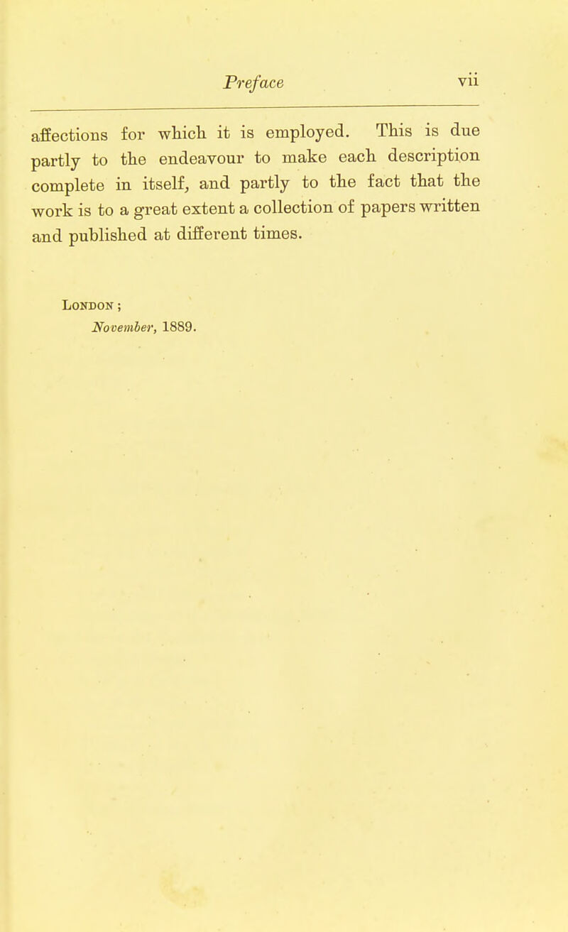 affections for which it is employed. This is due partly to the endeavour to make each description complete in itself, and partly to the fact that the work is to a great extent a collection of papers written and published at different times. London; November, 1889.
