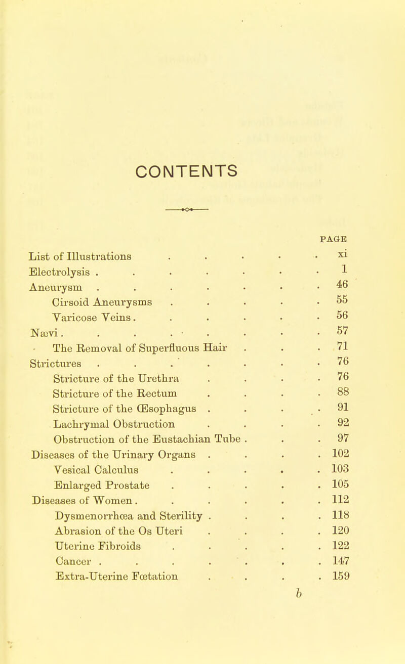 CONTENTS List of Illustrations Electrolysis .... Aneurysm .... Cirsoid Aneurysms Varicose Veins. Nasvi. . . . • The Removal of Superfluous Hair Strictures . . . Stricture of the Urethra Stricture of the Rectum Stricture of the (Esophagus . Lachrymal Obstruction Obstruction of the Eustachian Tube Diseases of the Urinary Organs . Vesical Calculus Enlarged Prostate Diseases of Women. Dysmenorrhcea and Sterility . Abrasion of the Os Uteri Uterine Fibroids Cancer .... Extra-Uterine Fcetation