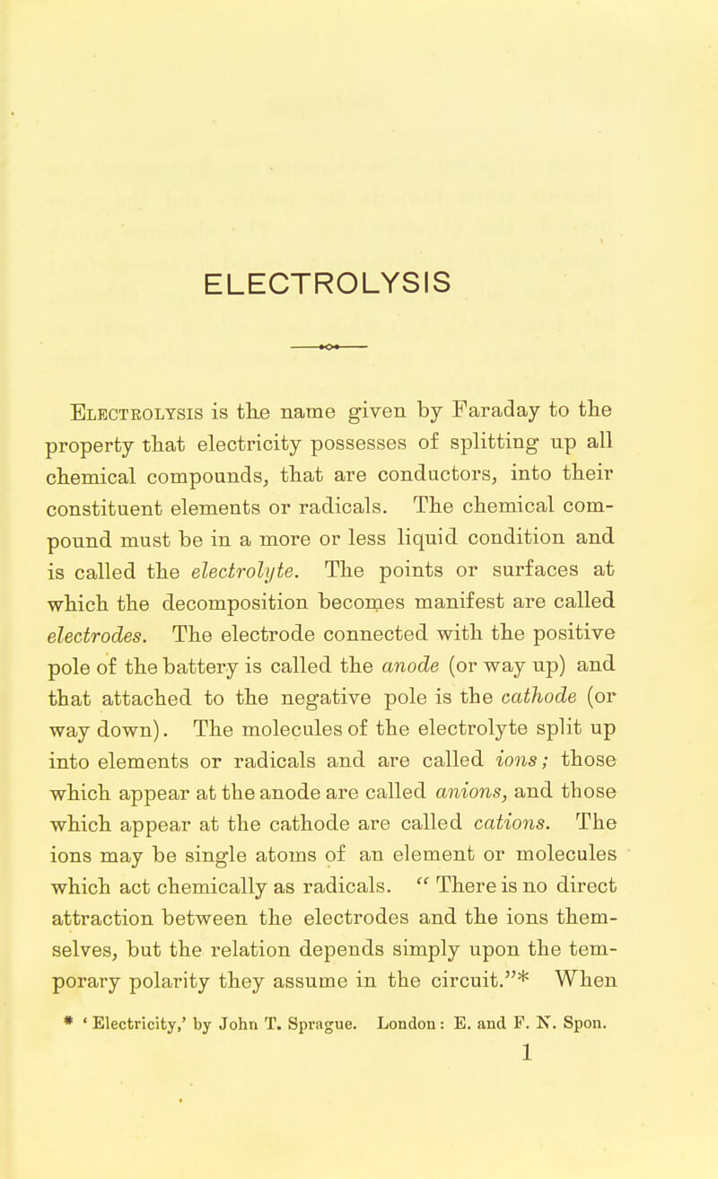 ELECTROLYSIS Electrolysis is the name given by Faraday to the property that electricity possesses of splitting np all chemical compounds, that are conductors, into their constituent elements or radicals. The chemical com- pound must be in a more or less liquid condition and is called the electrolyte. The points or surfaces at which the decomposition becomes manifest are called electrodes. The electrode connected with the positive pole of the battery is called the anode (or way up) and that attached to the negative pole is the cathode (or way down). The molecules of the electrolyte split up into elements or radicals and are called ions; those which appear at the anode are called anions, and those which appear at the cathode are called cations. The ions may be single atoms of an element or molecules which act chemically as radicals.  There is no direct attraction between the electrodes and the ions them- selves, but the relation depends simply upon the tem- porary polarity they assume in the circuit.* When * ' Electricity,' by John T. Sprague. London: E. and P. N. Spon.
