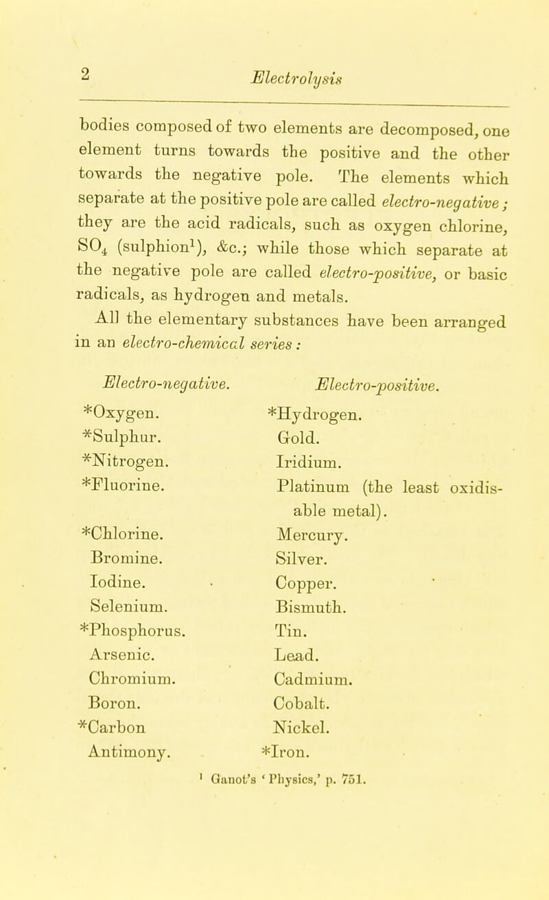 bodies composed of two elements are decomposed, one element turns towards the positive and the other towards the negative pole. The elements which separate at the positive pole are called electro-negative ; they are the acid radicals, such as oxygen chlorine, S04 (sulphion1), &c; while those which separate at the negative pole are called electro-positive, or basic radicals, as hydrogen and metals. All the elementary substances have been arranged in an electro-chemical series: Electro-negative. Electro-positive. *Oxv0en *Sulphur. Gold. ^Nitrogen. Iridium. *Fluorine. Platinum (the least oxidis- able metal). *Chlorine. Mercury. Bromine. Silver. Iodine. Copper. Selenium. Bismuth. *Phosphorus. Tin. Arsenic. Lead. Chromium. Cadmium. Boron. Cobalt. *Carbon Nickel. Antimony. *Iron. 1 Ganot's ' Physics,' p. 751.