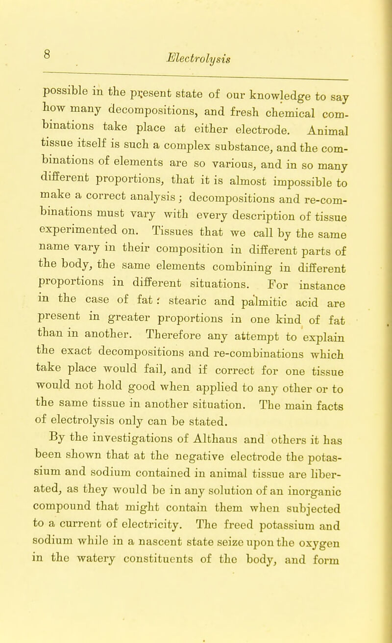 possible in the present state of our knowledge to say how many decompositions, and fresh chemical com- binations take place at either electrode. Animal tissue itself is such a complex substance, and the com- binations of elements are so various, and in so many different proportions, that it is almost impossible to make a correct analysis; decompositions and re-com- binations must vary with every description of tissue experimented on. Tissues that we call by the same name vary in their composition in different parts of the body, the same elements combining in different proportions in different situations. For instance m the case of fat: stearic and palmitic acid are present in greater proportions in one kind of fat than in another. Therefore any attempt to explain the exact decompositions and re-combinations which take place would fail, and if correct for one tissue would not hold good when applied to any other or to the same tissue in another situation. The main facts of electrolysis only can be stated. By the investigations of Althaus and others it has been shown that at the negative electrode the potas- sium and sodium contained in animal tissue are liber- ated, as they would be in any solution of an inorganic compound that might contain them when subjected to a current of electricity. The freed potassium and sodium while in a nascent state seize upon the oxygen in the watery constituents of the body, and form