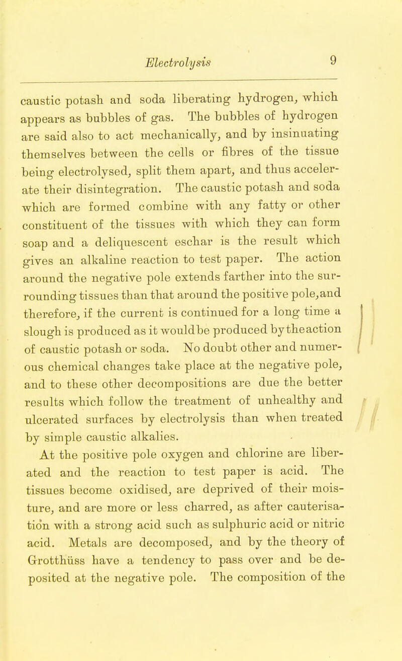 caustic potash and soda liberating hydrogen, which appears as bubbles of gas. The bubbles of hydrogen are said also to act mechanically, and by insinuating themselves between the cells or fibres of the tissue being electrolysed, split them apart, and thus acceler- ate their disintegration. The caustic potash and soda which are formed combine with any fatty or other constituent of the tissues with which they can form soap and a deliquescent eschar is the result which gives an alkaline reaction to test paper. The action around the negative pole extends farther into the sur- rounding tissues than that around the positive pole,and therefore, if the current is continued for a long time a slough is produced as it wouldbe produced by the action of caustic potash or soda. No doubt other and numer- ous chemical changes take place at the negative pole, and to these other decompositions are due the better results which follow the treatment of unhealthy and ulcerated surfaces by electrolysis than when treated by simple caustic alkalies. At the positive pole oxygen and chlorine are liber- ated and the reaction to test paper is acid. The tissues become oxidised, are deprived of their mois- ture, and are more or less charred, as after cauterisa- tion with a strong acid such as sulphuric acid or nitric acid. Metals are decomposed, and by the theory of G-rotthiiss have a tendency to pass over and be de- posited at the negative pole. The composition of the
