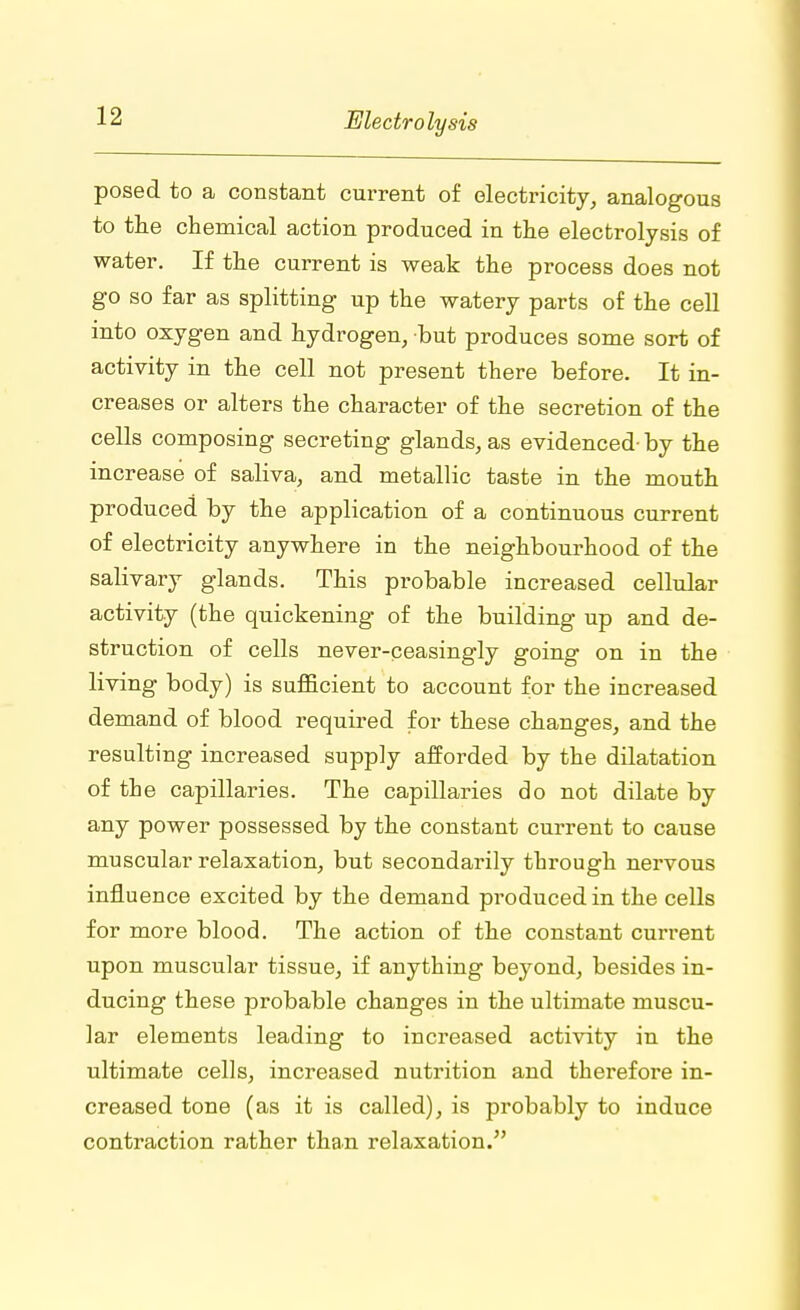 posed to a constant current of electricity, analogous to the chemical action produced in the electrolysis of water. If the current is weak the process does not go so far as splitting up the watery parts of the cell into oxygen and hydrogen, but produces some sort of activity in the cell not present there before. It in- creases or alters the character of the secretion of the cells composing secreting glands, as evidenced- by the increase of saliva, and metallic taste in the mouth produced by the application of a continuous current of electricity anywhere in the neighbourhood of the salivary glands. This probable increased cellular activity (the quickening of the building up and de- struction of cells never-ceasingly going on in the living body) is sufficient to account for the increased demand of blood required for these changes, and the resulting increased supply afforded by the dilatation of the capillaries. The capillaries do not dilate by any power possessed by the constant current to cause muscular relaxation, but secondarily through nervous influence excited by the demand produced in the cells for more blood. The action of the constant current upon muscular tissue, if anything beyond, besides in- ducing these probable changes in the ultimate muscu- lar elements leading to increased activity in the ultimate cells, increased nutrition and therefore in- creased tone (as it is called), is probably to induce contraction rather than relaxation.