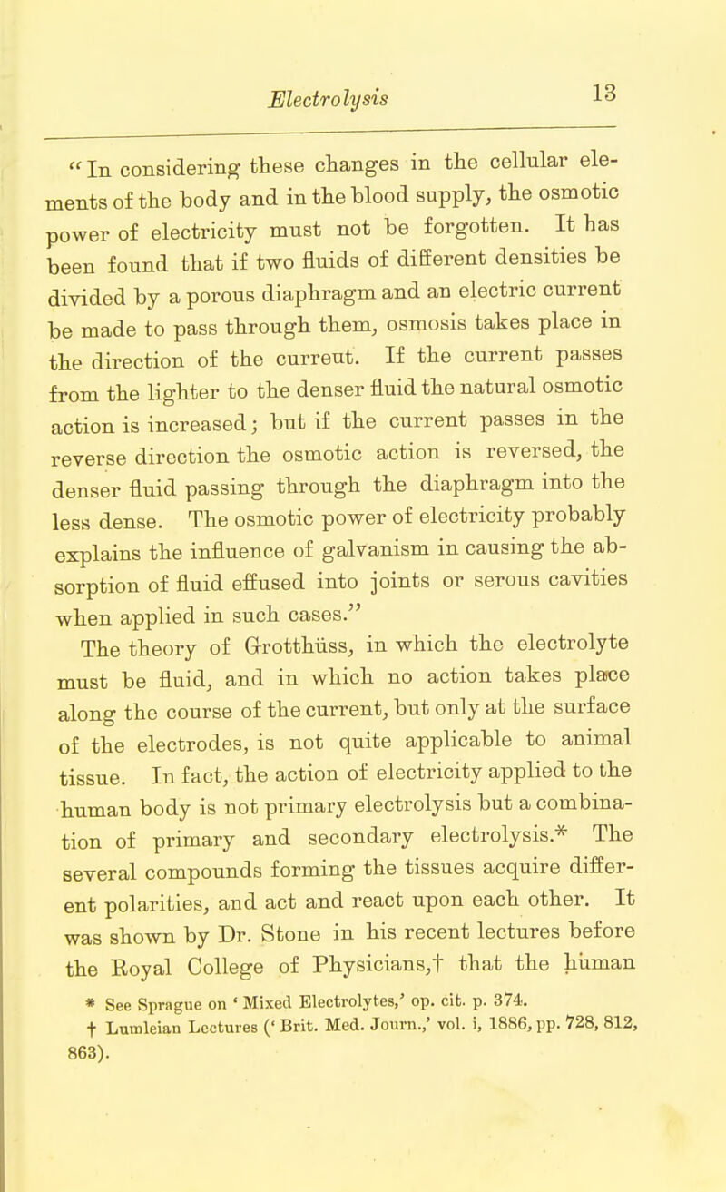  In considering these changes in the cellular ele- ments of the body and in the blood supply, the osmotic power of electricity must not be forgotten. It has been found that if two fluids of different densities be divided by a porous diaphragm and an electric current be made to pass through them, osmosis takes place in the direction of the current. If the current passes from the lighter to the denser fluid the natural osmotic action is increased; but if the current passes in the reverse direction the osmotic action is reversed, the denser fluid passing through the diaphragm into the less dense. The osmotic power of electricity probably explains the influence of galvanism in causing the ab- sorption of fluid effused into joints or serous cavities when applied in such cases. The theory of G-rotthiiss, in which the electrolyte must be fluid, and in which no action takes place along the course of the current, but only at the surface of the electrodes, is not quite applicable to animal tissue. In fact, the action of electricity applied to the human body is not primary electrolysis but a combina- tion of primary and secondary electrolysis* The several compounds forming the tissues acquire differ- ent polarities, and act and react upon each other. It was shown by Dr. Stone in his recent lectures before the Royal College of Physicians,t that the human * See Sprague on ' Mixed Electrolytes/ op. cit. p. 374. t Lutnleian Lectures (' Brit. Med. Journ.,' vol. i, 1886, pp. 728, 812, 863).