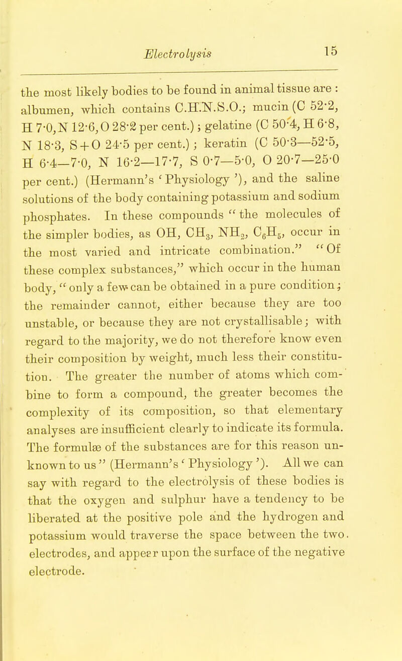 the most likely bodies to be found in animal tissue are : albumen, which contains C.H.N.S.O.; mucin (C 52*2, H7'0,N 12-6,0 28-2 per cent.); gelatine (C 50;4,H6-8, N 18-3, S + 0 24-5 per cent.); keratin (C 50-3—52*5, H 6-4-7-0, N 16-2—17-7, S 0-7-5-0, O 20-7-25-0 per cent.) (Hermann's 'Physiology '), and the saline solutions of the body containing potassium and sodium phosphates. In these compounds the molecules of the simpler bodies, as OH, CH3, NH3, C6H5, occur in the most varied and intricate combination. Of these complex substances, which occur in the human body, only a few- can be obtained in a pure condition; the remainder cannot, either because they are too unstable, or because they are not crystallisable; with regard to the majority, we do not therefore know even their composition by weight, much less their constitu- tion. The greater the number of atoms which com- bine to form a compound, the greater becomes the complexity of its composition, so that elementary analyses are insufficient clearly to indicate its formula. The formulae of the substances are for this reason un- known to us (Hermann's ' Physiology'). All we can say with regard to the electrolysis of these bodies is that the oxygen and sulphur have a tendency to be liberated at the positive pole and the hydrogen and potassium would traverse the space between the two. electrodes, and appear upon the surface of the negative electrode.