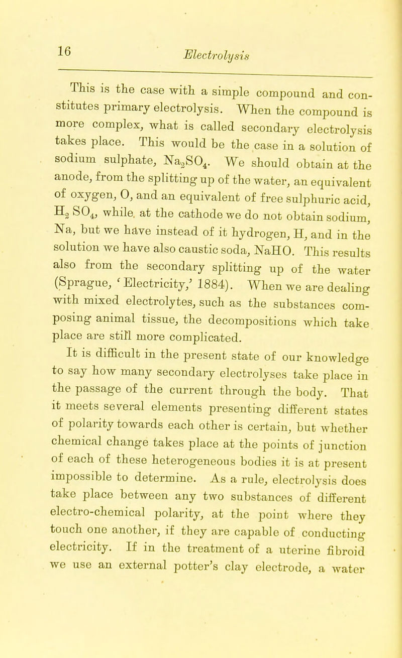 This is the case with a simple compound and con- stitutes primary electrolysis. When the compound is more complex, what is called secondary electrolysis takes place. This would be the case in a solution of sodium sulphate, Na3S04. We should obtain at the anode, from the splitting up of the water, an equivalent of oxygen, 0, and an equivalent of free sulphuric acid, H2 S04, while, at the cathode we do not obtain sodium, Na, but we have instead of it hydrogen, H, and in the solution we have also caustic soda, NaHO. This results also from the secondary splitting up of the water (Sprague, ' Electricity/ 1884). When we are dealing with mixed electrolytes, such as the substances com- posing animal tissue, the decompositions which take place are still more complicated. It is difficult in the present state of our knowledge to say how many secondary electrolyses take place in the passage of the current through the body. That it meets several elements presenting different states of polarity towards each other is certain, but whether chemical change takes place at the points of junction of each of these heterogeneous bodies it is at present impossible to determine. As a rule, electrolysis does take place between any two substances of different electro-chemical polarity, at the poiut where they touch one another, if they are capable of conducting electricity. If in the treatment of a uterine fibroid we use an external potter's clay electrode, a water