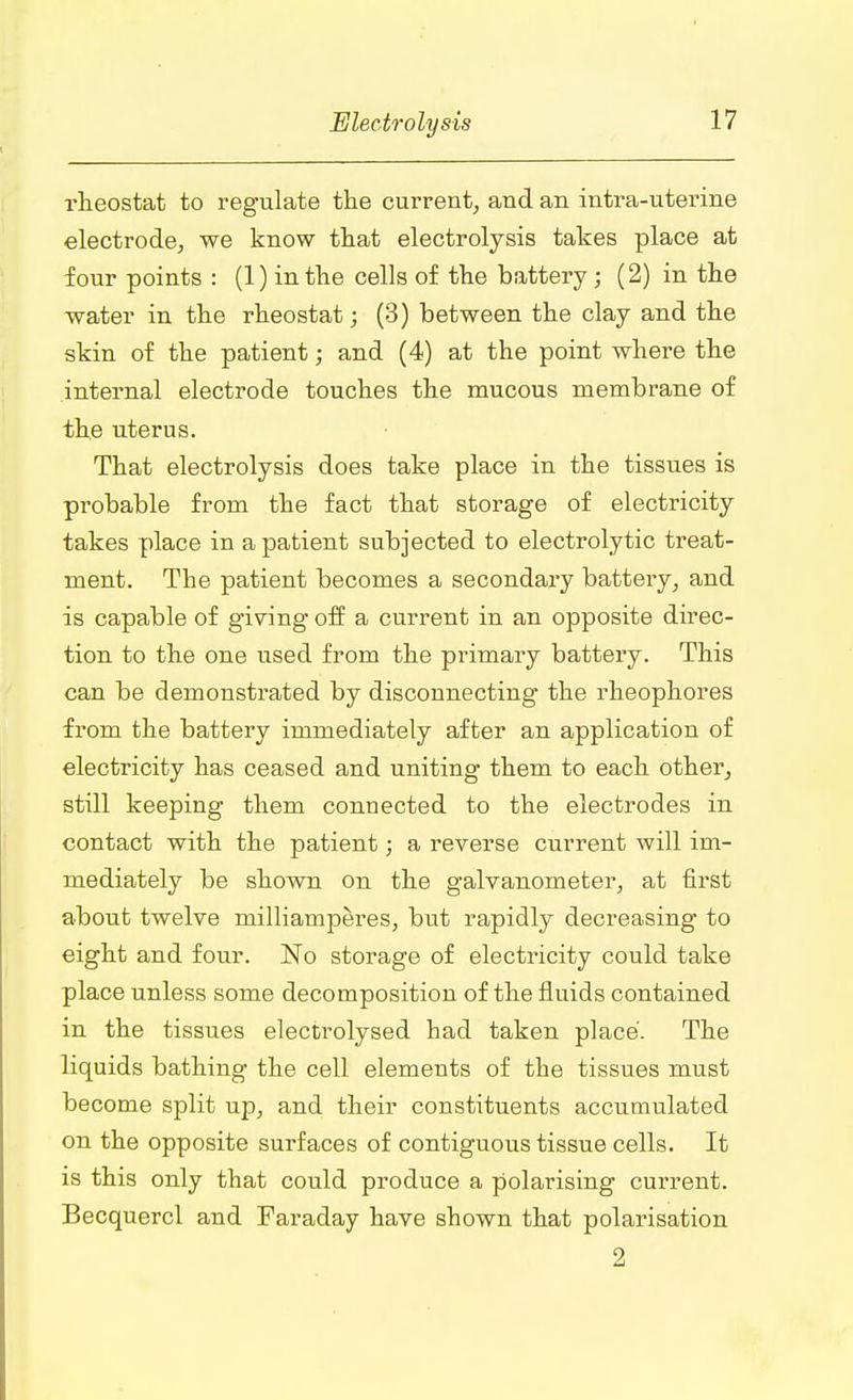 i-heostat to regulate the current, and an intra-uterine electrode, we know that electrolysis takes place at four points : (1) in the cells of the battery; (2) in the water in the rheostat; (3) between the clay and the skin of the patient; and (4) at the point where the internal electrode touches the mucous membrane of the uterus. That electrolysis does take place in the tissues is probable from the fact that storage of electricity takes place in a patient subjected to electrolytic treat- ment. The patient becomes a secondary battery, and is capable of giving off a current in an opposite direc- tion to the one used from the primary battery. This can be demonstrated by disconnecting the rheophores from the battery immediately after an application of electricity has ceased and uniting them to each other, still keeping them connected to the electrodes in contact with the patient; a reverse current will im- mediately be shown on the galvanometer, at first about twelve milliamperes, but rapidly decreasing to eight and four. No storage of electricity could take place unless some decomposition of the fluids contained in the tissues electrolysed had taken place. The liquids bathing the cell elements of the tissues must become split up, and their constituents accumulated on the opposite surfaces of contiguous tissue cells. It is this only that could produce a polarising current. Becquercl and Faraday have shown that polarisation 2