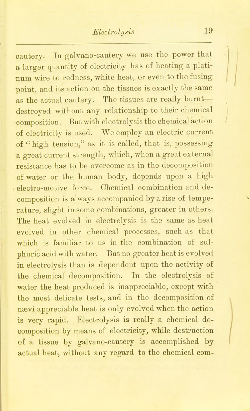 cautery. In galvano-cautery we use the power that a larger quantity of electricity has of heating a plati- num wire to redness, white heat, or even to the fusing point, and its action on the tissues is exactly the same as the actual cautery. The tissues are really burnt— destroyed without any relationship to their chemical composition. But with electrolysis the chemical action of electricity is used. We employ an electric current of high tension/' as it is called, that is, possessing a great current strength, which, when a great external resistance has to be overcome as in the decomposition of water or the human body, depends upon a high electro-motive force. Chemical combination and de- composition is always accompanied by a rise of tempe- rature, slight in some combinations, greater in others. The heat evolved in electrolysis is the same as heat evolved in other chemical processes, such as that which is familiar to us in the combination of sul- phuric acid with water. But no greater heat is evolved in electrolysis than is dependent upon the activity of the chemical decomposition. In the electrolysis of water the heat produced is inappreciable, except with the most delicate tests, and in the decomposition of naevi appreciable heat is only evolved when the action is very rapid. Electrolysis is really a chemical de- composition by means of electricity, while destruction of a tissue by galvano-cautery is accomplished by actual heat, without any regard to the chemical com-