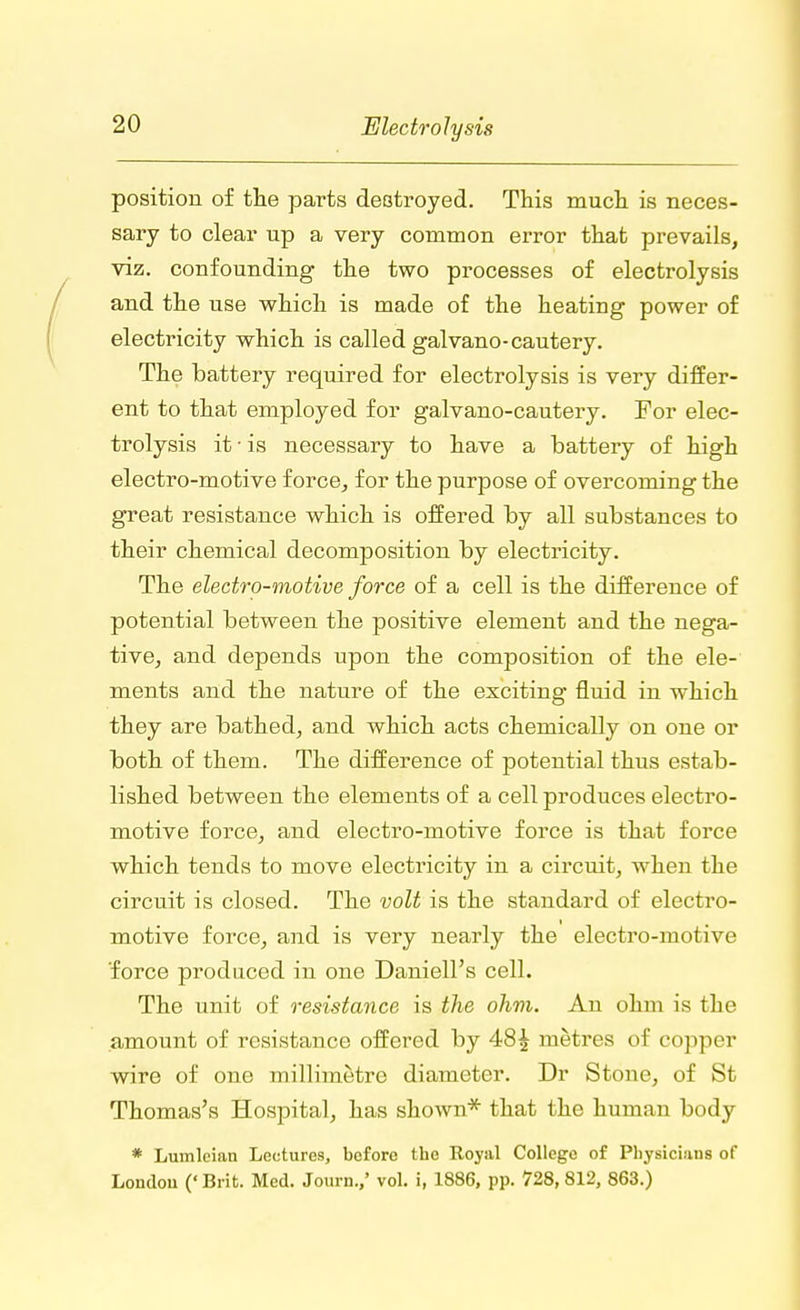 position of the parts destroyed. This much is neces- sary to clear up a very common error that prevails, viz. confounding the two processes of electrolysis and the use which is made of the heating power of electricity which is called galvano-cautery. The battery required for electrolysis is very differ- ent to that employed for galvano-cautery. For elec- trolysis it • is necessary to have a battery of high electro-motive force, for the purpose of overcoming the great resistance which is offered by all substances to their chemical decomposition by electricity. The electro-motive force of a cell is the difference of potential between the positive element and the nega- tive, and depends upon the composition of the ele- ments and the nature of the exciting fluid in which they are bathed, and which acts chemically on one or both of them. The difference of potential thus estab- lished between the elements of a cell produces electro- motive force, and electro-motive force is that force which tends to move electricity in a circuit, when the circuit is closed. The volt is the standard of electro- motive force, and is very nearly the electro-motive force produced in one Daniell's cell. The unit of resistance is the ohm. An ohm is the amount of resistance offered by 48£ metres of copper wire of one millimetre diameter. Dr Stone, of St Thomas's Hospital, has shown* that the human body * Lumleian Lectures, before the Royal College of Physicians of Londou (' Brifc. Med. Journ.,' vol. i, 1886, pp. 728, 812, 863.)