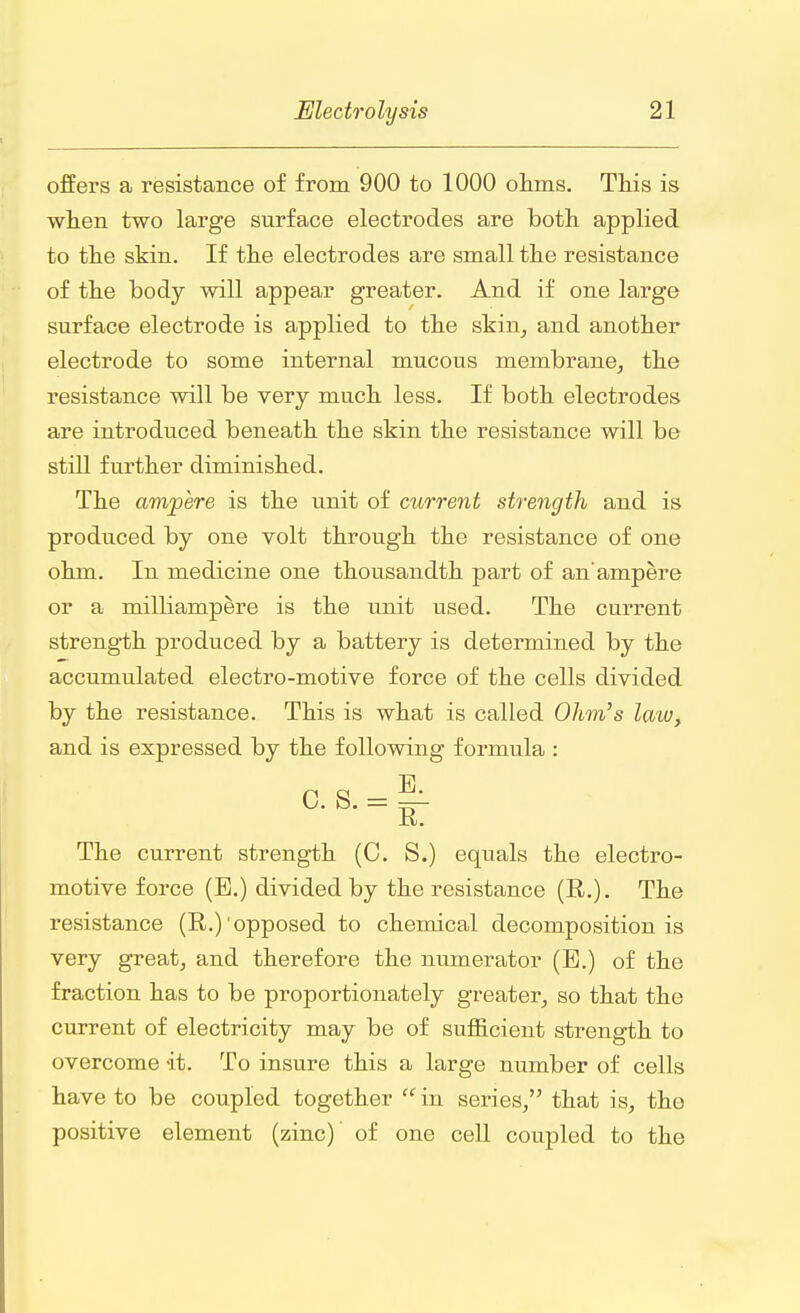 offers a resistance of from 900 to 1000 ohms. This is when two large surface electrodes are both applied to the skin. If the electrodes are small the resistance of the body will appear greater. And if one large surface electrode is applied to the skin, and another electrode to some internal mucous membrane, the resistance will be very much less. If both electrodes are introduced beneath the skin the resistance will be still further diminished. The ampere is the unit of current strength and is produced by one volt through the resistance of one ohm. In medicine one thousandth part of an'ampere or a milliampere is the unit used. The current strength produced by a battery is determined by the accumulated electro-motive force of the cells divided by the resistance. This is what is called Ohm's law, and is expressed by the following formula : E 0. S. = ^ a. The current strength (0. S.) equals the electro- motive force (E.) divided by the resistance (R.). The resistance (R.)'opposed to chemical decomposition is very great, and therefore the numerator (E.) of the fraction has to be proportionately greater, so that the current of electricity may be of sufficient strength to overcome -it. To insure this a large number of cells have to be coupled together  in series, that is, the positive element (zinc)' of one cell coupled to the