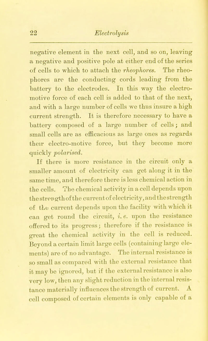 negative element in the next cell, and so on, leaving a negative and positive pole at either end of the series of cells to which to attach the rheophores. The rheo- phores are the conducting cords leading from the battery to the electrodes. In this way the electro- motive force of each cell is added to that of the next, and with a large number of cells we thus insure a high current strength. It is therefore necessary to have a battery composed of a large number of cells; and small cells are as efficacious as large ones as regards their electro-motive force, but they become more quickly polarised. If there is more resistance in the circuit only a smaller amount of electricity can get along it in the same time, and therefore there is less chemical action in the cells. The chemical activity in a cell depends upon the strength of the current of electricity, and the strength of the current depends upon the facility with which it can get round the circuit, i. e. upon the resistance offered to its progress; therefore if the resistance is great the chemical activity in the cell is reduced. Beyond a certain limit large cells (containing large ele- ments) are of no advantage. The internal resistance is so small as compared with the external resistance that it may be ignored, but if the external resistance is also very low, then any slight reduction in the in1 ernal resis- tance materially influences t he strength of current. A cell composed of certain elements is only capable of a