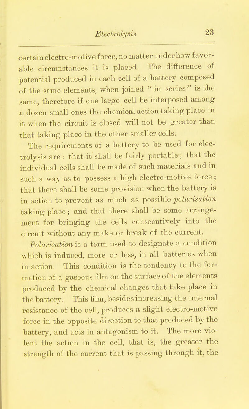 certain electro-motive force, no matter under how favor- able circumstances it is placed. The difference of potential produced in each cell of a battery composed of the same elements, when joined in series5' is the same, therefore if one large cell be interposed among a dozen small ones the chemical action taking place m it when the circuit is closed will not be greater than that taking place in the other smaller cells. The requirements of a battery to be used for elec- trolysis are : that it shall be fairly portable; that the individual cells shall be made of such materials and in such a way as to possess a high electro-motive force ; that there shall be some provision when the battery is in action to prevent as much as possible polarisation taking place; and that there shall be some arrange- ment for bringing the cells consecutively into the circuit without any make or break of the current. Polarisation is a term used to designate a condition which is induced, more or less, in all batteries when in action. This condition is the tendency to the for- mation of a gaseous film on the surface of-the elements produced by the chemical changes that take place in the battery. This film, besides increasing the internal resistance of the cell, produces a slight electro-motive force in the opposite direction to that produced by the battery, and acts in antagonism to it. The more vio- lent the action in the cell, that is, the greater the strength of the current that is passing through it, the