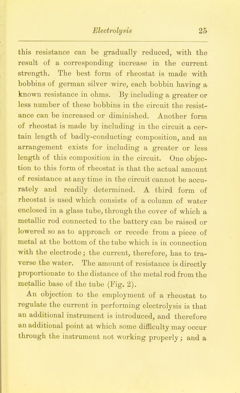 this resistance can be gradually reduced, with the result of a corresponding increase in the current strength. The best form of rheostat is made with bobbins of german silver wire, each bobbin having a known resistance in ohms. By including a greater or less number of these bobbins in the circuit the resist- ance can be increased or diminished. Another form of rheostat is made by including in the circuit a cer- tain length of badly-conducting composition, and an arrangement exists for including a greater or less length of this composition in the circuit. One objec- tion to this form of rheostat is that the actual amount of resistance at any time in the circuit cannot be accu- rately and readily determined. A third form of rheostat is used which consists of a column of water enclosed in a glass tube, through the cover of which a metallic rod connected to the battery can be raised or lowered so as to approach or recede from a piece of metal at the bottom of the tube which is in connection with the electrode; the current, therefore, has to tra- verse the water. The amount of resistance is directly proportionate to the distance of the metal rod from the metallic base of the tube (Pig. 2). An objection to the employment of a rheostat to regulate the current in performing electrolysis is that an additional instrument is introduced, and therefore an additional point at which some difficulty may occur through the instrument not working properly; and a