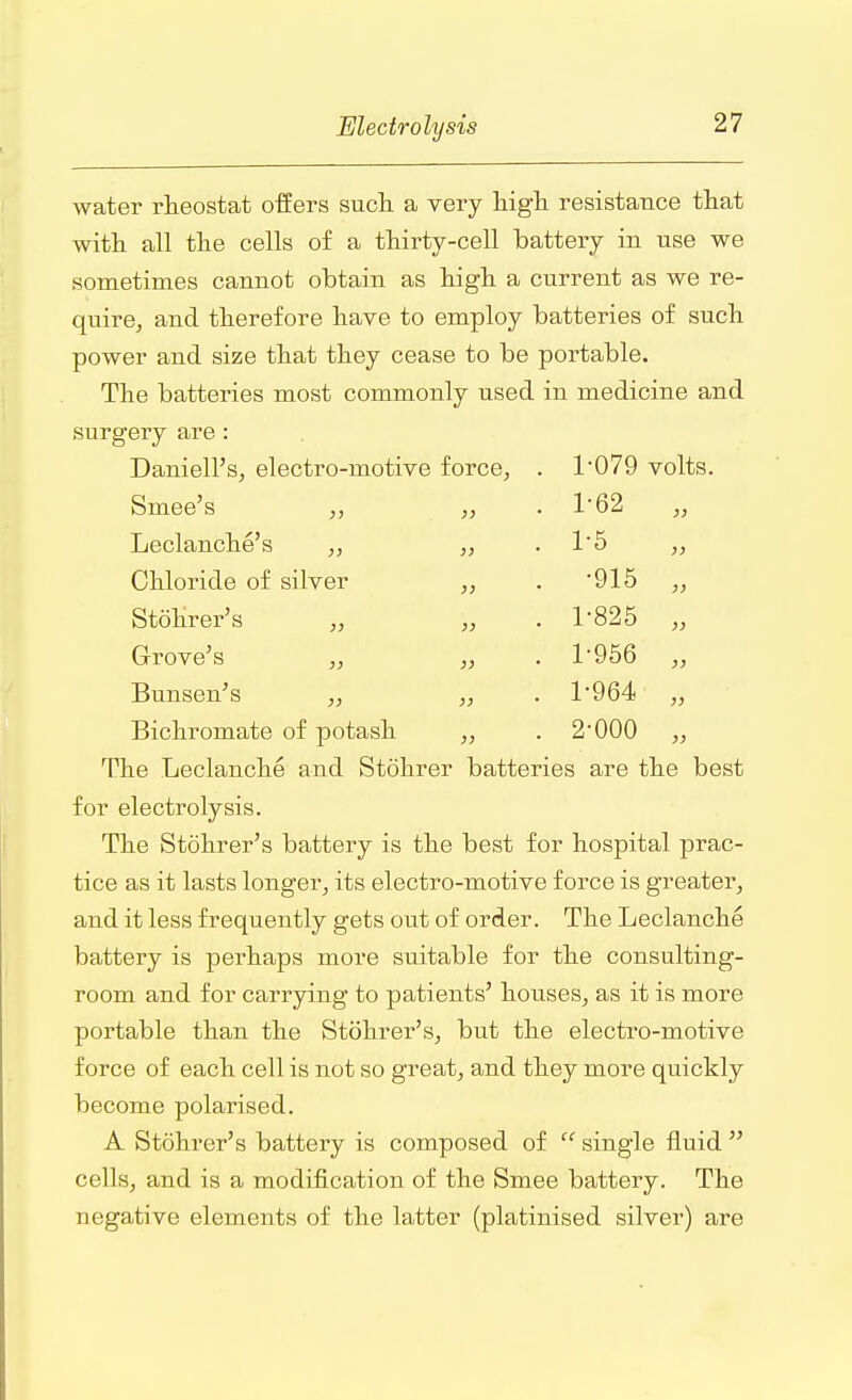 water rheostat offers such a very high resistance that with all the cells of a thirty-cell battery in use we sometimes cannot obtain as high a current as we re- quire, and therefore have to employ batteries of such power and size that they cease to be portable. The batteries most commonly used in medicine and surgery are : Daniell's, electro-motive force, 1-079 volts. Smee's „ 1-62 „ Leclanche's „ „ 1-5 Chloride of silver „ •915 „ Stohrer's ,, „ 1-825 „ Grove's „ „ 1-956 „ Bunsen's „ ,, 1-964 „ Bichromate of potash „ 2-000 „ The Leclanche and Stohrer batteries are the best for electrolysis. The Stohrer's battery is the best for hospital prac- tice as it lasts longer, its electro-motive force is greater, and it less frequently gets out of order. The Leclanche battery is perhaps more suitable for the consulting- room and for carrying to patients' houses, as it is more portable than the Stohrer's, but the electro-motive force of each cell is not so great, and they more quickly become polarised. A Stohrer's battery is composed of  single fluid  cells, and is a modification of the Smee battery. The negative elements of the latter (platinised silver) are