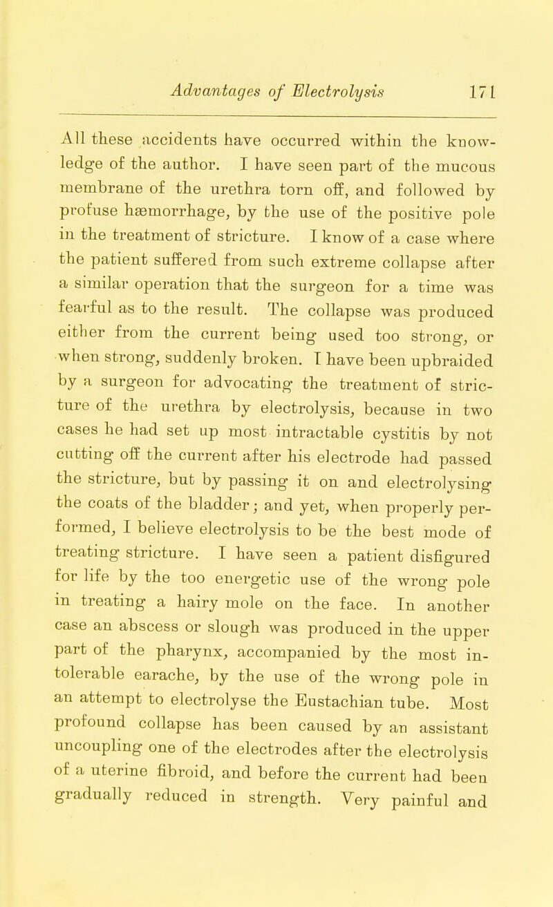 All these accidents have occurred within the know- ledge of the author. I have seen part of the mucous membrane of the urethra torn off, and followed by profuse hemorrhage, by the use of the positive pole in the treatment of stricture. I know of a case where the patient suffered from such extreme collapse after a similar operation that the surgeon for a time was fearful as to the result. The collapse was produced either from the current being used too strong, or when strong, suddenly broken. T have been upbraided by a surgeon for advocating the treatment of stric- ture of the urethra by electrolysis, because in two cases he had set up most intractable cystitis by not cutting off the current after his electrode had passed the stricture, but by passing it on and electrolysing the coats of the bladder; and yet, when properly per- formed, I believe electrolysis to be the best mode of treating stricture. I have seen a patient disfigured for life by the too energetic use of the wrong pole m treating a hairy mole on the face. In another case an abscess or slough was produced in the upper part of the pharynx, accompanied by the most in- tolerable earache, by the use of the wrong pole in an attempt to electrolyse the Eustachian tube. Most profound collapse has been caused by an assistant uncoupling one of the electrodes after the electrolysis of a uterine fibroid, and before the current had been gradually reduced in strength. Very painful and