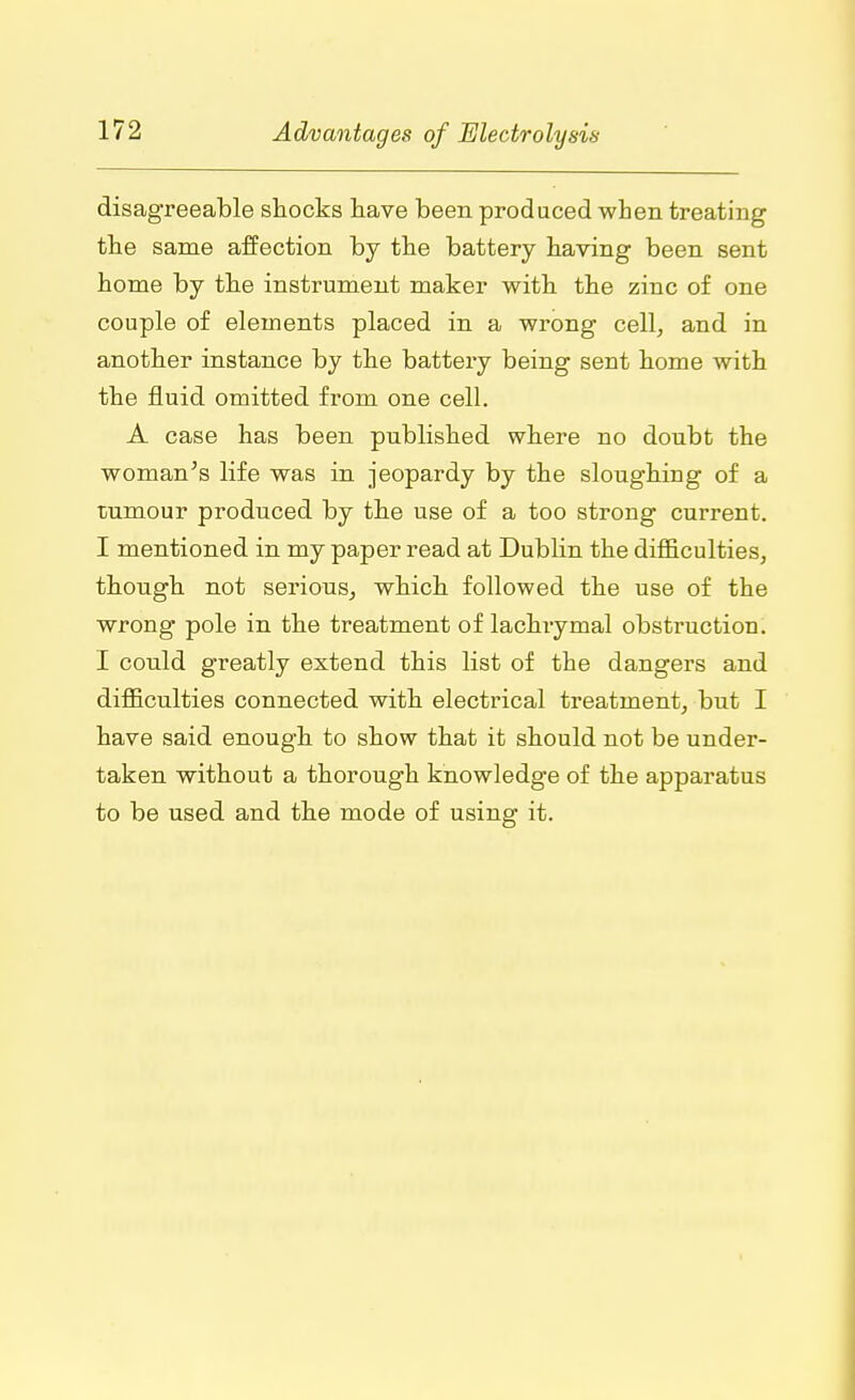 disagreeable shocks have been produced when treating the same affection by the battery having been sent home by the instrument maker with the zinc of one couple of elements placed in a wrong cell, and in another instance by the battery being sent home with the fluid omitted from one cell. A case has been published where no doubt the woman's life was in jeopardy by the sloughing of a tumour produced by the use of a too strong current. I mentioned in my paper read at Dublin the difficulties, though not serious, which followed the use of the wrong pole in the treatment of lachrymal obstruction. I could greatly extend this list of the dangers and difficulties connected with electrical treatment, but I have said enough to show that it should not be under- taken without a thorough knowledge of the apparatus to be used and the mode of using it.