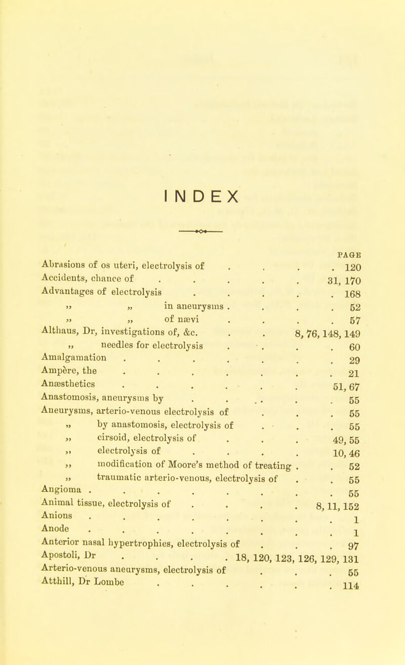 INDEX Abrasions of os uteri, electrolysis of PAGE . 120 Accidents, chance of ... 31, 170 Advantages of electrolysis . 168 » „ in aneurysms . . 52 » ,, of nam . 57 Althaus, Dr, investigations of, &c. 8, 76,148,149 ,, needles for electrolysis . 60 Amalgamation ..... . 29 Ampere, the ..... . 21 Anaesthetics .... 51, 67 Anastomosis, aneurysms by . 55 Aneurysms, arterio-venous electrolysis of . 55 „ by anastomosis, electrolysis of . ■ . 55 „ cirsoid, electrolysis of 49,55 ,i electrolysis of 10, 46 „ modification of Moore's method of treating . 52 „ traumatic arterio-venous, electrolysis of .55 Angioma ..... . 55 Animal tissue, electrolysis of 8,11,152 Anions ..... 1 Anode .... 1 Anterior nasal hypertrophies, electrolysis of . 97 Apostoli, Dr . . . 18> 12o, 123, 126, 129, 131 Arterio-venous aneurysms, electrolysis of . 55 Atthill, Dr Lombe