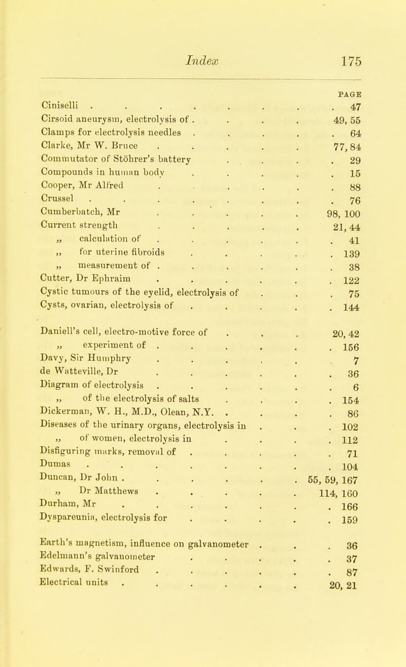 PAGE Ciniselli . . .... . .47 Cirsoid aneurysm, electrolysis of. . . . 49,55 Clamps for electrolysis needles . . . . .64 Clarke, Mr W. Bruce ..... 77,84 Commutator of Stohrer's battery . . . .29 Compounds in human body . . . . .15 Cooper, Mr Alfred . . . , .88 Crussel . . . . . . , .76 Cumberbatch, Mr ..... 98 100 Current strength . . . . , 21,44 „ calculation of . . . . .41 „ for uterine fibroids ..... 139 „ measurement of . . . . . .38 Cutter, Dr Ephraim ...... 122 Cystic tumours of the eyelid, electrolysis of . .75 Cysts, ovarian, electrolysis of . . . . 144 Daniell's cell, electro-motive force of . , 20,42 „ experiment of . . . . , t 156 Davy, Sir Humphry ..... 7 de Watteville, Dr 36 Diagram of electrolysis ...... 6 „ of the electrolysis of salts .... 154 Dickerman, W. H., M.D., Olean, N.Y. . . . .86 Diseases of the urinary organs, electrolysis in . . 102 „ of women, electrolysis in ... 112 Disfiguring marks, removal of . . . .71 Dumas ....... iQ4 Duncan, Dr John . . . . . . 55, 59, 167 „ Dr Matthews ..... U4; iqq Durham, Mr ...... 166 Dyspareunia, electrolysis for ...... 159 Earth's magnetism, influence on galvanometer . . .36 Edelmann's galvauometer . . . . .37 Edwards, F. Swinford ..... 87 Electrical units . . . . # t 20 21