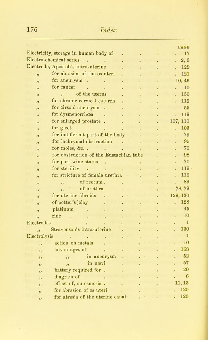 PAGB Electricity, storage in human body of . . .17 Electro-chemical series . . . . . . 2, 3 Electrode, Apostolus intra-uterine .... 129 „ for abrasion of the os uteri .... 121 „ for aneurysm . . . . . 10,46 „ for cancer . . . . . .10 ,, ,, of the uterus .... 150 „ for chronic cervical catarrh .... 119 „ for cirsoid aneurysm . . . . .55 „ for dysmenorrhoea ..... 119 „ for enlarged prostate .... 107, 110 „ for gleet ...... 103 „ for indifferent part of the body . . .79 ,, for lachrymal obstruction . . . .95 ,, for moles, &c. . . . . . .70 „ for obstruction of the Eustachian tube . . 98 „ for port-wine stains . . . . .70 „ for sterility ...... 119 „ for stricture of female urethra . . . 116 ,, „ of rectum. . . . .89 „ „ of urethra ... 78,79 ., for uterine fibroids . . . . 129,130 „ of potter's [clay ..... 128 „ platinum . . . . . .45 ,, zinc ....... 10 Electrodes ....... 1 ,, Steavenson's intra-uterine . . . .130 Electrolysis . . . . . . -1 „ action on metals . . . . .10 „ advantages of ..... 168 „ „ in aneurysm . . . .52 „ „ in nsevi . . . .57 „ battery required for . . . . .20 „ diagram of . . . . .6 „ effect of, on osmosis .... 11,13 „ for abrasion of os uteri .... 120 „ for atresia of the uterine canal . ■ . 120