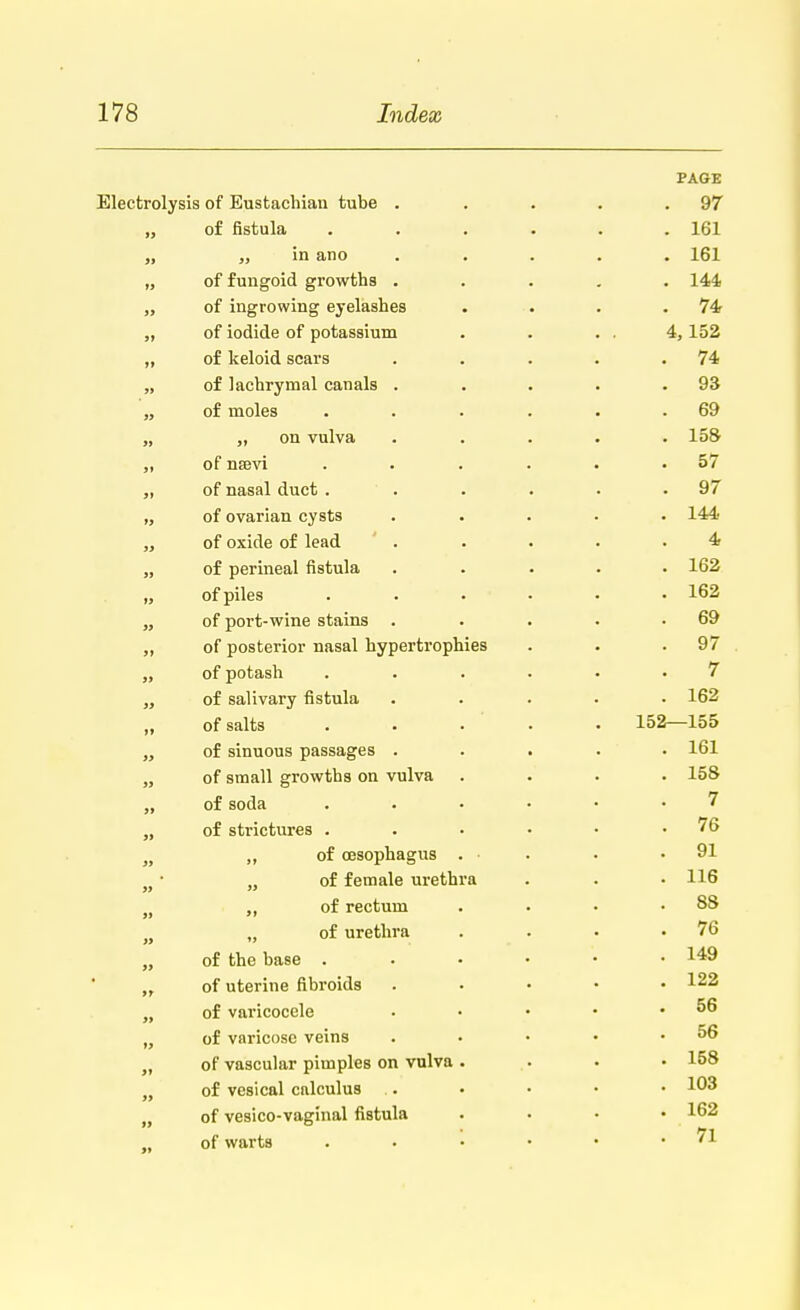 PAGE Electrolysis of Eustachian tube . . . . .97 „ of fistula ...... 161 „ in ano ..... 161 „ of fungoid growths ..... 144 „ of ingrowing eyelashes . . . .74 „ of iodide of potassium . . . . 4, 152 „ of keloid scars . . . . .74 „ of lachrymal canals . . . . .93 „ of moles . . . . . .69 „ on vulva ..... 158 „ of nsevi . . . . . .57 of nasal duct ' . . . - .97 „ of ovarian cysts ..... 144 „ of oxide of lead . . . . .4 „ of perineal fistula ..... 162 „ of piles ...... 162 „ of port-wine stains . . . • .69 „ of posterior nasal hypertrophies . . .97 „ of potash ...... 7 „ of salivary fistula ..... 162 of salts . . . • 152—155 „ of sinuous passages ..... 161 „ of small growths on vulva .... 158 „ of soda ...... 7 „ of strictures . . • • • .76 n „ of oesophagus . ■ . . .91 M • „ of female urethra . . .116 „ of rectum . • • .88 n „ of urethra . . . .76 of the base . . • • '• • 149 „ of uterine fibroids ..... 122 „ of varicocele • • • • .56 „ of varicose veins . • • • .56 „ of vascular pimples on vulva .... 158 „ of vesical calculus .. • • • • !03 „ of vesico-vaginal fistula .... 162 „ of warts . • • • • .71