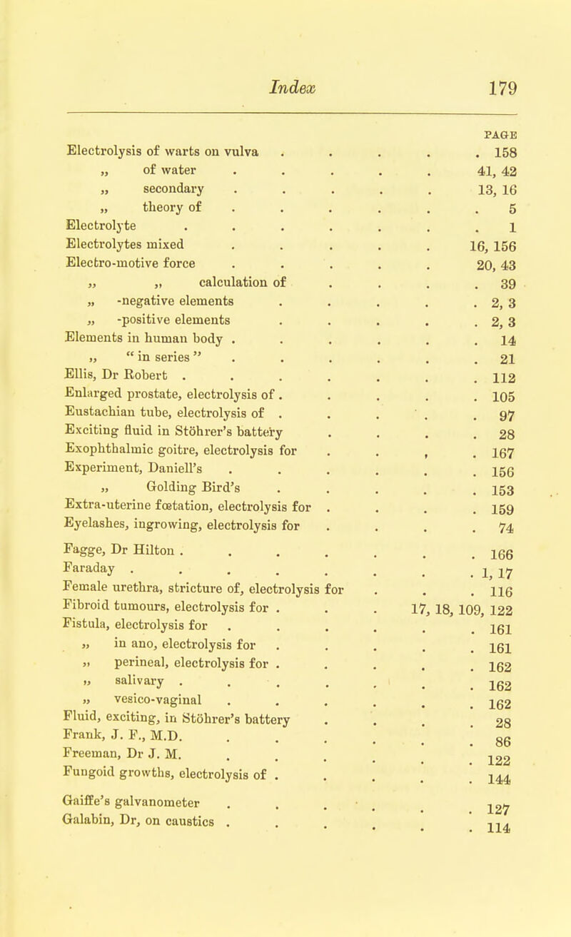 PAGE Electrolysis of warts on vulva ..... 158 „ of water . . . . . 41, 42 „ secondary . . . . . 13, 16 „ theory of . . . . .5 Electrolyte ....... 1 Electrolytes mixed ..... 16, 156 Electro-motive force ..... 20,43 „ „ calculation of . . .39 „ -negative elements . . . . . 2, 3 „ -positive elements . . . . . 2, 3 Elements in human body . . . . . .14 „  in series . . . . .21 Ellis, Dr Robert . . . . . . .112 Enlarged prostate, electrolysis of. . . . . 105 Eustachian tube, electrolysis of . . . ' . .97 Exciting fluid in Stohrer's battery . . . .28 Exophthalmic goitre, electrolysis for . , . 167 Experiment, DanielPs ...... 156 „ Golding Bird's ..... 153 Extra-uterine fcetation, electrolysis for . . . . 159 Eyelashes, ingrowing, electrolysis for . . .74 Fagge, Dr Hilton ....... 166 Faraday . . . . . . _ . 1, 17 Female urethra, stricture of, electrolysis for . . HQ Fibroid tumours, electrolysis for . . .17, 18, 109, 122 Fistula, electrolysis for . . . . jgj „ in ano, electrolysis for .... 161 „ perineal, electrolysis for .... ig2 salivary . . . . , 1 .162 vesico-vaginal ..... 152 Fluid, exciting, in Stohrer's battery ... 28 Frank, J. P., M.D. .... 86 Freeman, Dr J. M. . . , , ^22 Fungoid growths, electrolysis of . . . . ! 144 Gaiffe's galvanometer . . . 12y Galabin, Dr, on caustics . . , -,.