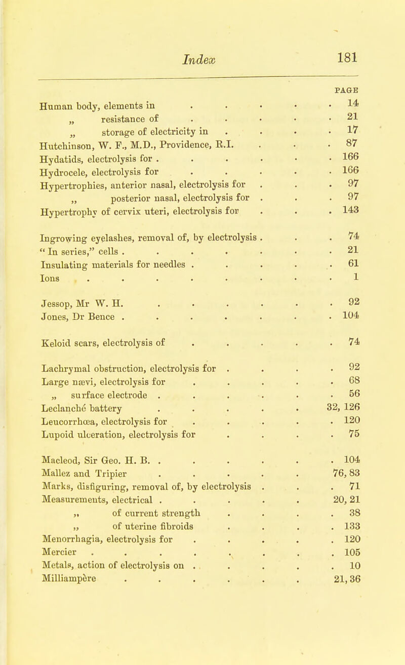 PAGB Human body, elements in . . . • • 14 „ resistance of . . • • .21 „ storage of electricity in . . .17 Hutchinson, W. F., M.D., Providence, E.I. . . .87 Hydatids, electrolysis for . . . . • • 166 Hydrocele, electrolysis for .... 166 Hypertrophies, anterior nasal, electrolysis for . . 97 „ posterior nasal, electrolysis for . . .97 Hypertrophy of cervix uteri, electrolysis for . . . 143 Ingrowing eyelashes, removal of, by electrolysis . . .74  In series, cells . . . . • • .21 Insulating materials for needles . . . . .61 Ions . . . . . . • • • 1 Jessop, Mr W. H. . . . . . .92 Jones, Dr Bence ....... 104 Keloid scars, electrolysis of . . . .74 Lachrymal obstruction, electrolysis for . . . .92 Large naevi, electrolysis for . . . . .68 „ surface electrode . . . . . .56 Leclanche battery ..... 32, 126 Leucorrhcea, electrolysis for . . . . . 120 Lupoid ulceration, electrolysis for . . . .75 Macleod, Sir Geo. H. B .104 Mallez and Tripier . . . . . 76,83 Marks, disfiguring, removal of, by electrolysis . . .71 Measurements, electrical ..... 20, 21 „ of current strength . . . .38 „ of uterine fibroids .... 133 Menorrhagia, electrolysis for ... . 120 Mercier ........ 105 Metals, action of electrolysis on . . . . .10 Milliampere . . . . . . 21,36